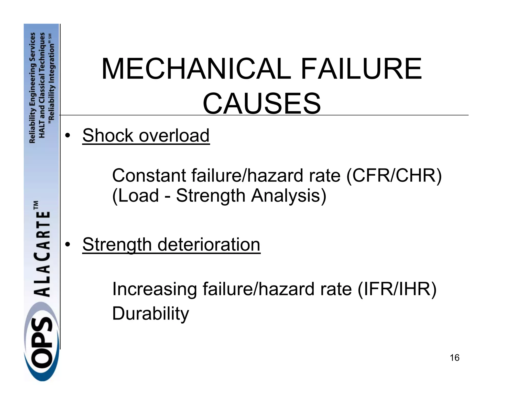 MECHANICAL FAILURE
         CAUSES
• Shock overload

     Constant failure/hazard rate (CFR/CHR)
     (Load - Strength Analysis)

• Strength deterioration

     Increasing failure/hazard rate (IFR/IHR)
     Durability

                                                16
 