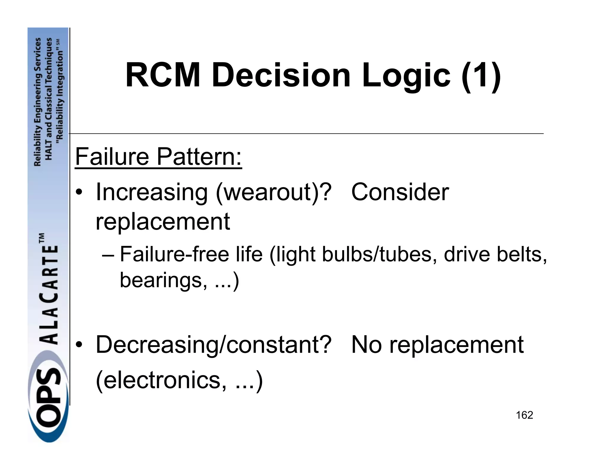 RCM Decision Logic (1)

Failure Pattern:
• Increasing (wearout)? Consider
  replacement
  – Failure-free life (light bulbs/tubes, drive belts,
    bearings, ...)


• Decreasing/constant? No replacement
  (electronics, ...)
                                                  162
 