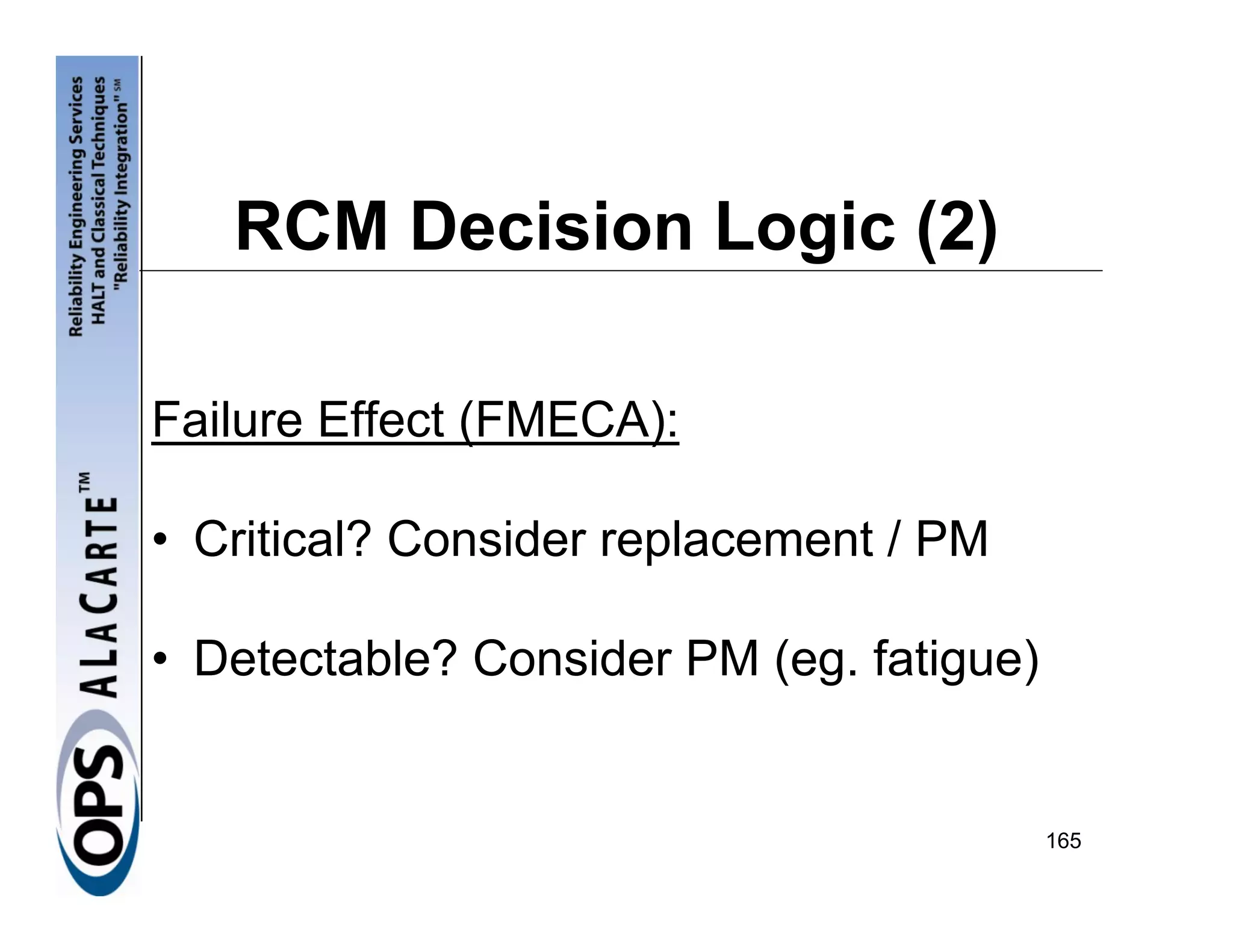 RCM Decision Logic (2)

Failure Effect (FMECA):

• Critical? Consider replacement / PM

• Detectable? Consider PM (eg. fatigue)


                                          165
 