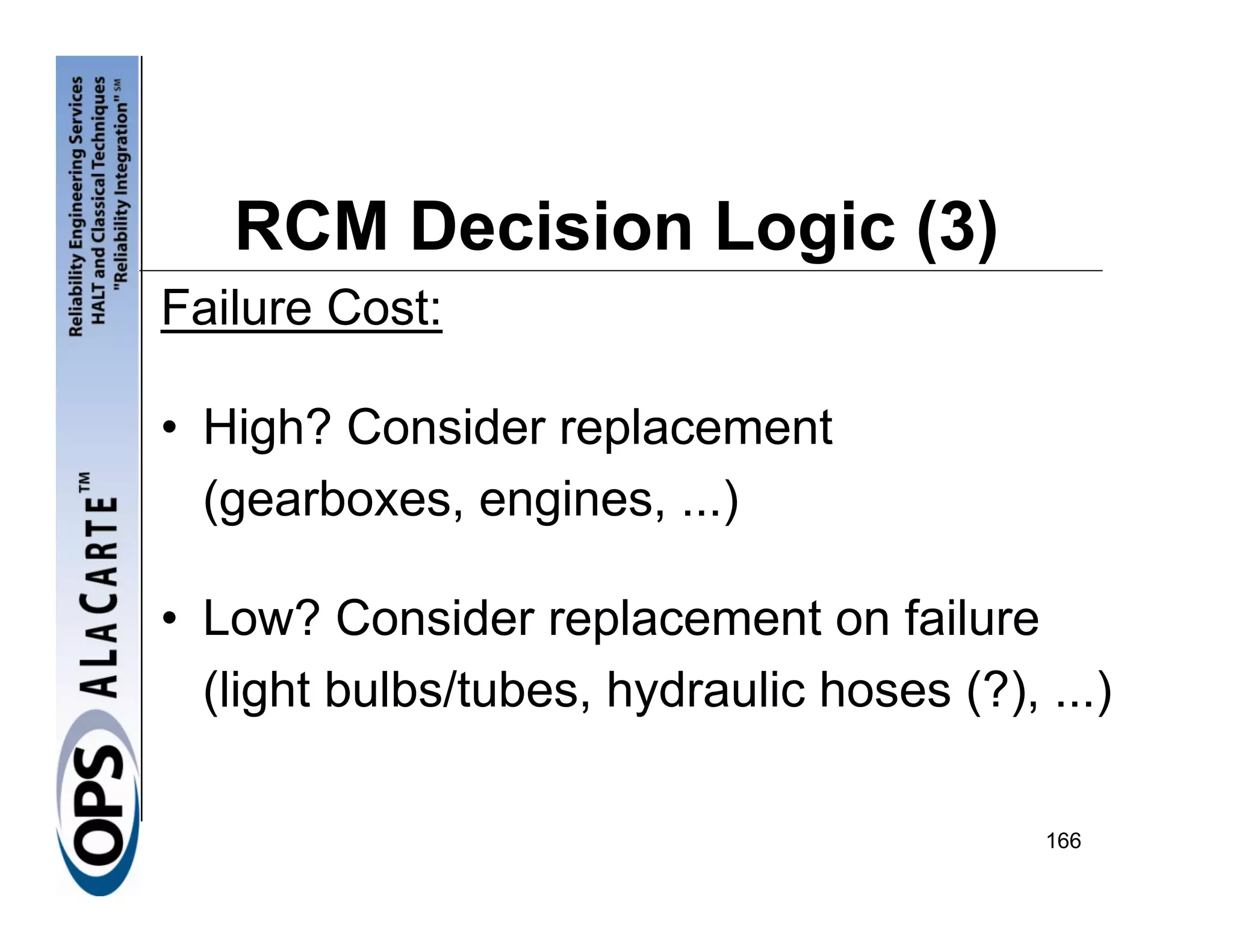 RCM Decision Logic (3)
Failure Cost:

• High? Consider replacement
  (gearboxes, engines, ...)

• Low? Consider replacement on failure
  (light bulbs/tubes, hydraulic hoses (?), ...)

                                           166
 