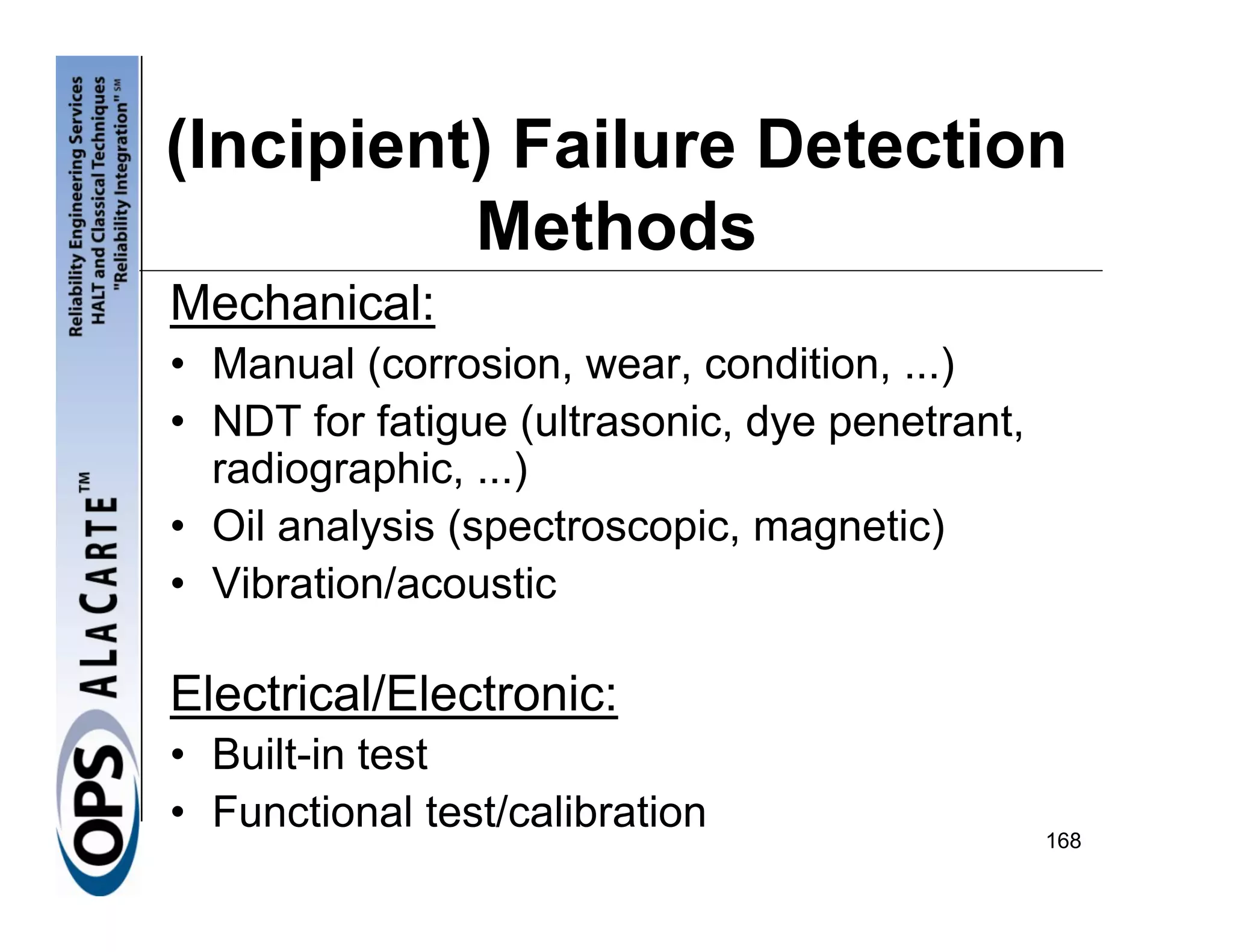 (Incipient) Failure Detection
          Methods
Mechanical:
• Manual (corrosion, wear, condition, ...)
• NDT for fatigue (ultrasonic, dye penetrant,
  radiographic, ...)
• Oil analysis (spectroscopic, magnetic)
• Vibration/acoustic

Electrical/Electronic:
• Built-in test
• Functional test/calibration                   168
 
