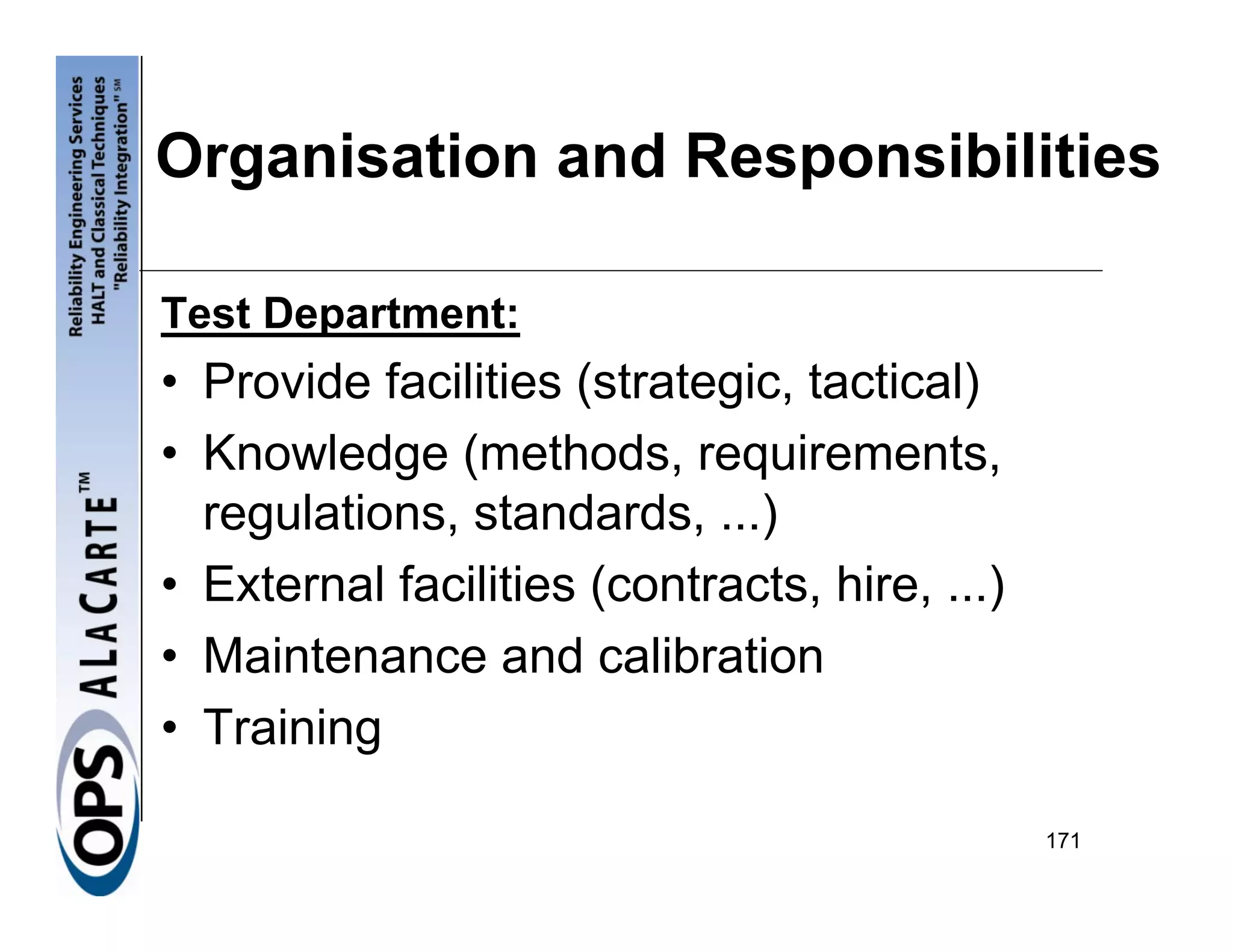 Organisation and Responsibilities

Test Department:
• Provide facilities (strategic, tactical)
• Knowledge (methods, requirements,
  regulations, standards, ...)
• External facilities (contracts, hire, ...)
• Maintenance and calibration
• Training

                                               171
 