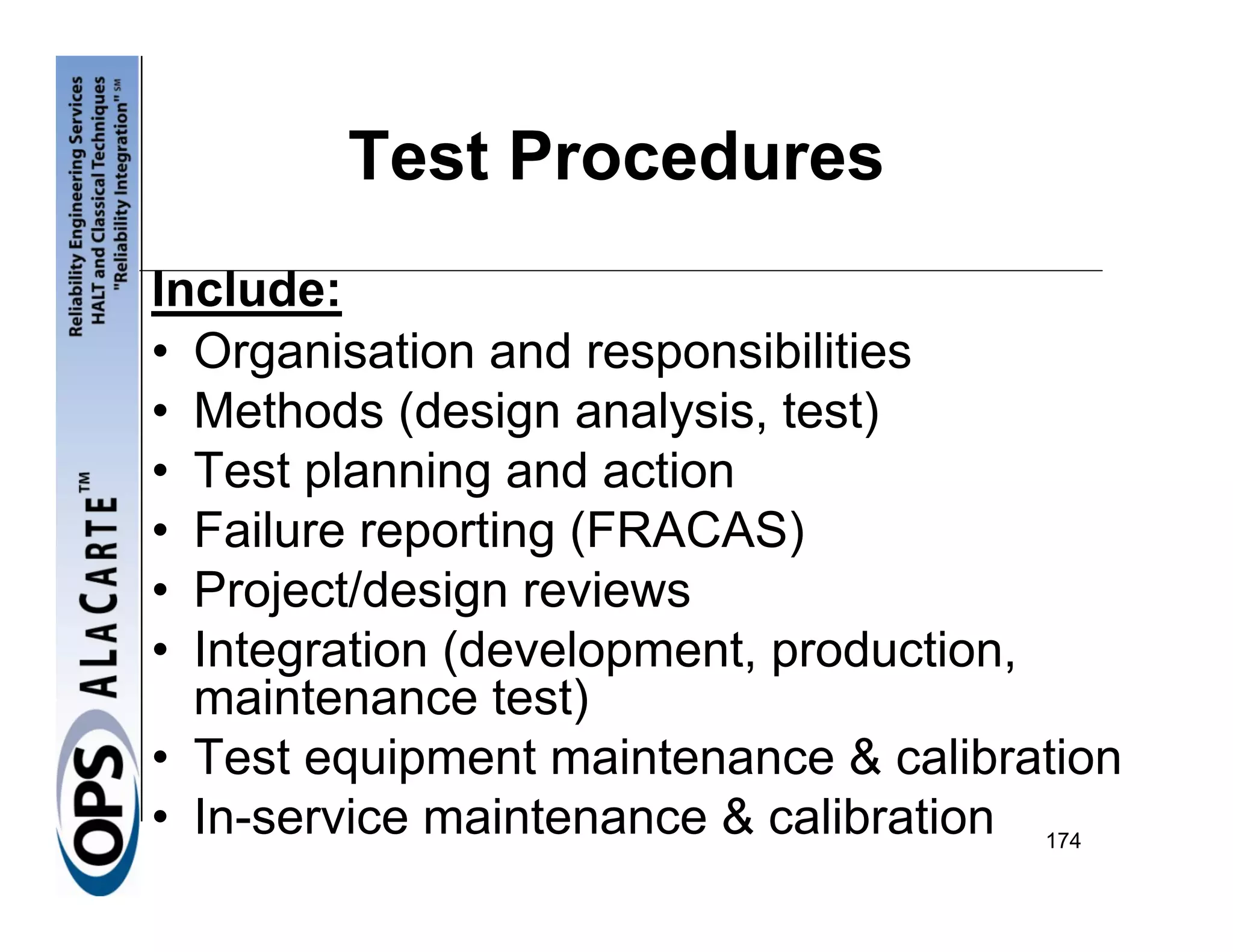 Test Procedures
Include:
• Organisation and responsibilities
• Methods (design analysis, test)
• Test planning and action
• Failure reporting (FRACAS)
• Project/design reviews
• Integration (development, production,
  maintenance test)
• Test equipment maintenance & calibration
• In-service maintenance & calibration 174
 
