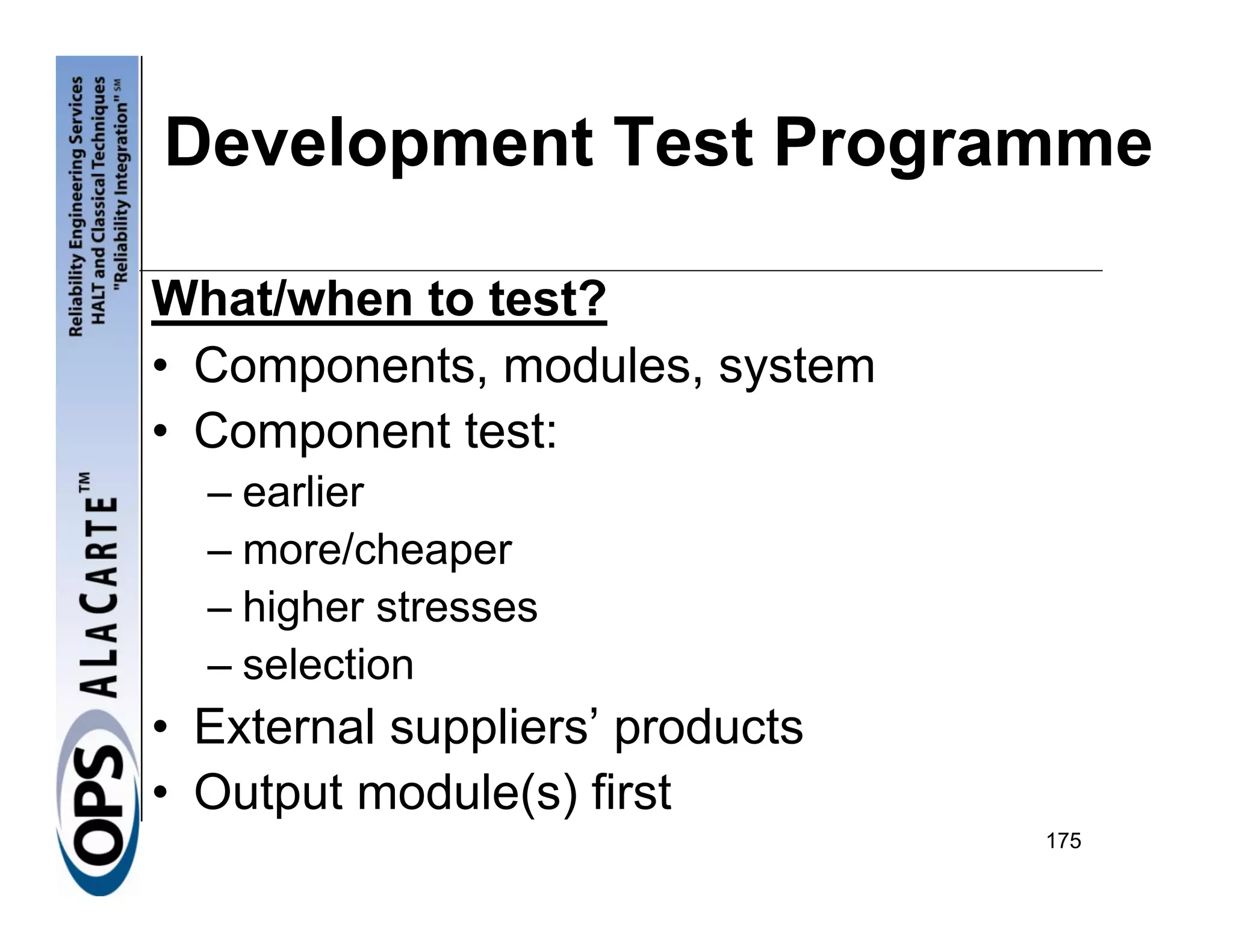 Development Test Programme

What/when to test?
• Components, modules, system
• Component test:
  – earlier
  – more/cheaper
  – higher stresses
  – selection
• External suppliers’ products
• Output module(s) first
                                 175
 