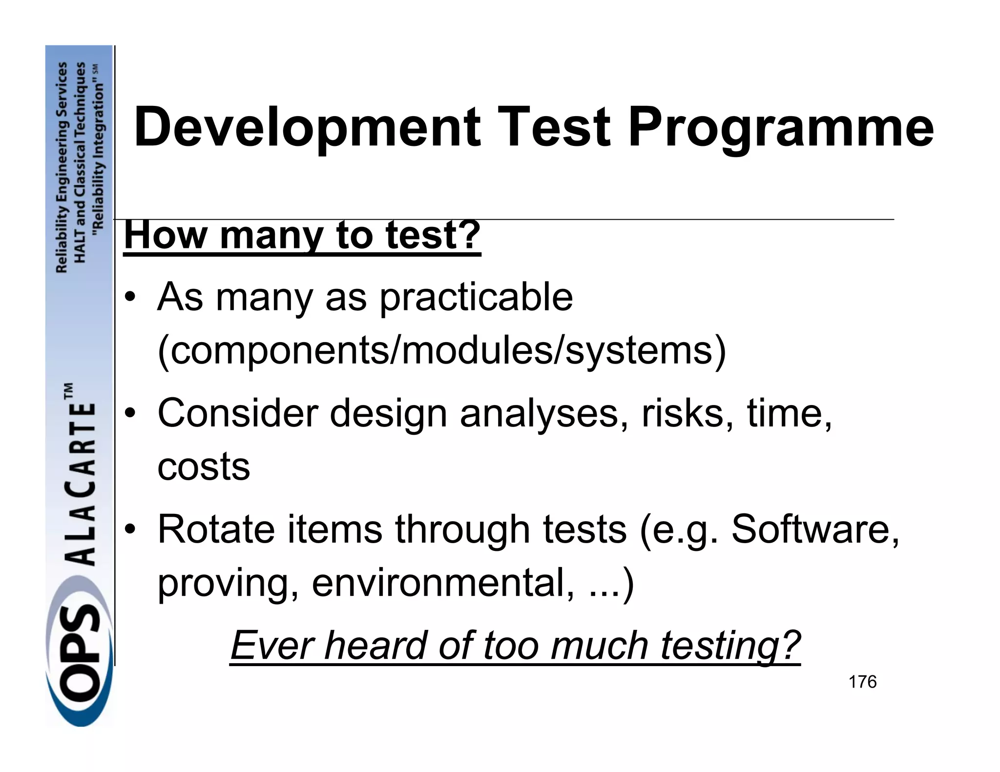 Development Test Programme
How many to test?
• As many as practicable
  (components/modules/systems)
• Consider design analyses, risks, time,
  costs
• Rotate items through tests (e.g. Software,
  proving, environmental, ...)
      Ever heard of too much testing?
                                           176
 