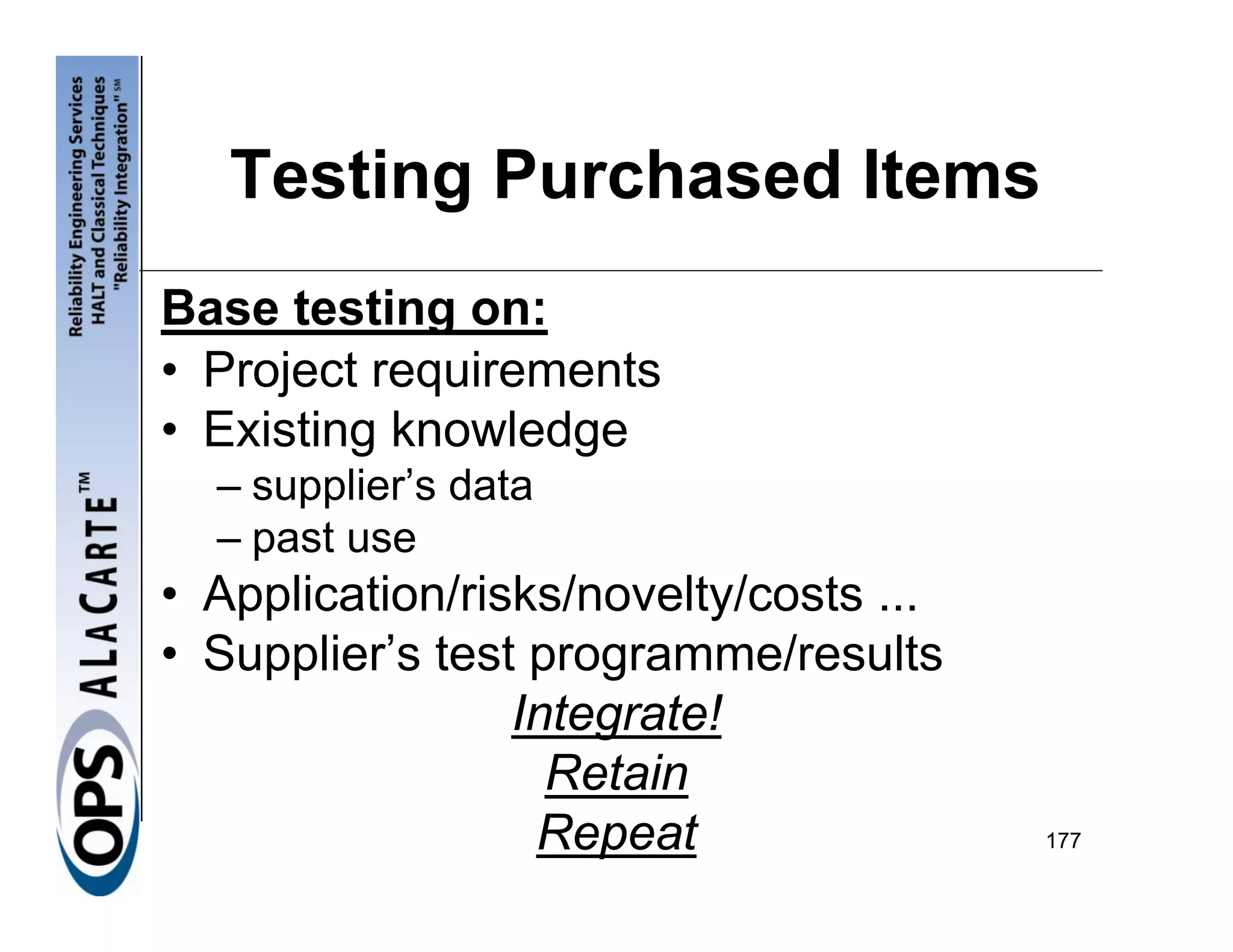 Testing Purchased Items
Base testing on:
• Project requirements
• Existing knowledge
  – supplier’s data
  – past use
• Application/risks/novelty/costs ...
• Supplier’s test programme/results
                 Integrate!
                   Retain
                  Repeat                177
 
