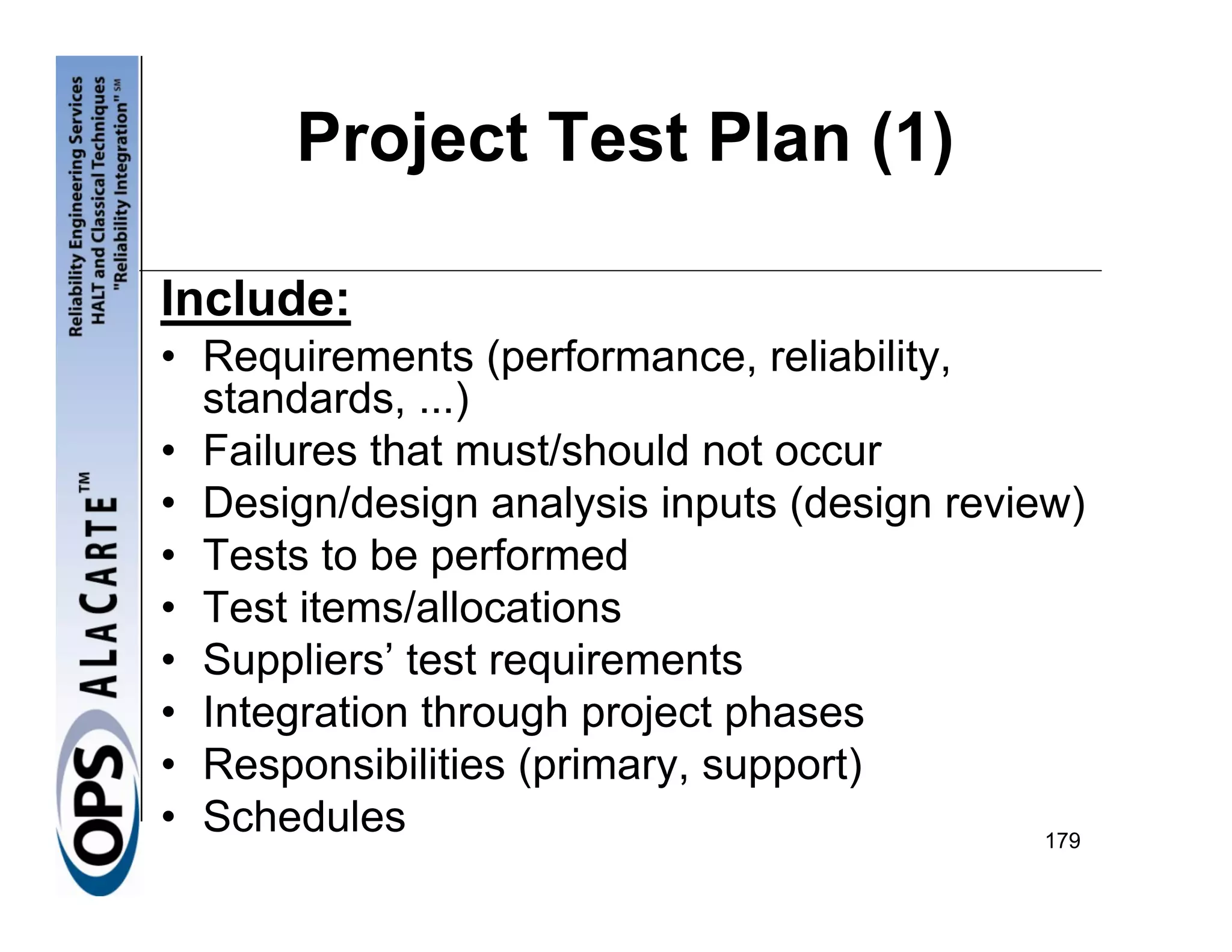 Project Test Plan (1)

Include:
• Requirements (performance, reliability,
  standards, ...)
• Failures that must/should not occur
• Design/design analysis inputs (design review)
• Tests to be performed
• Test items/allocations
• Suppliers’ test requirements
• Integration through project phases
• Responsibilities (primary, support)
• Schedules                                  179
 