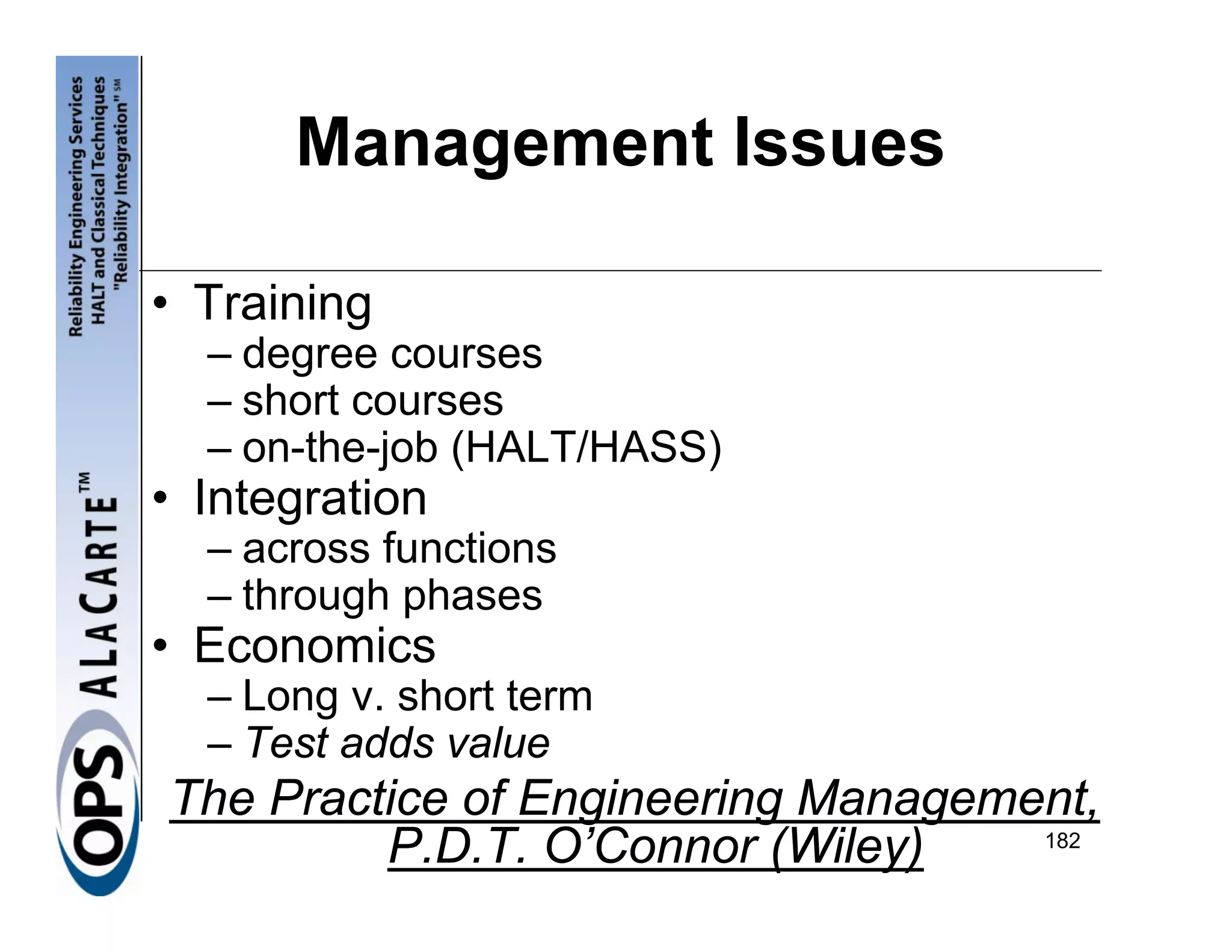 Management Issues

• Training
  – degree courses
  – short courses
  – on-the-job (HALT/HASS)
• Integration
  – across functions
  – through phases
• Economics
  – Long v. short term
  – Test adds value
The Practice of Engineering Management,
         P.D.T. O’Connor (Wiley)    182
 