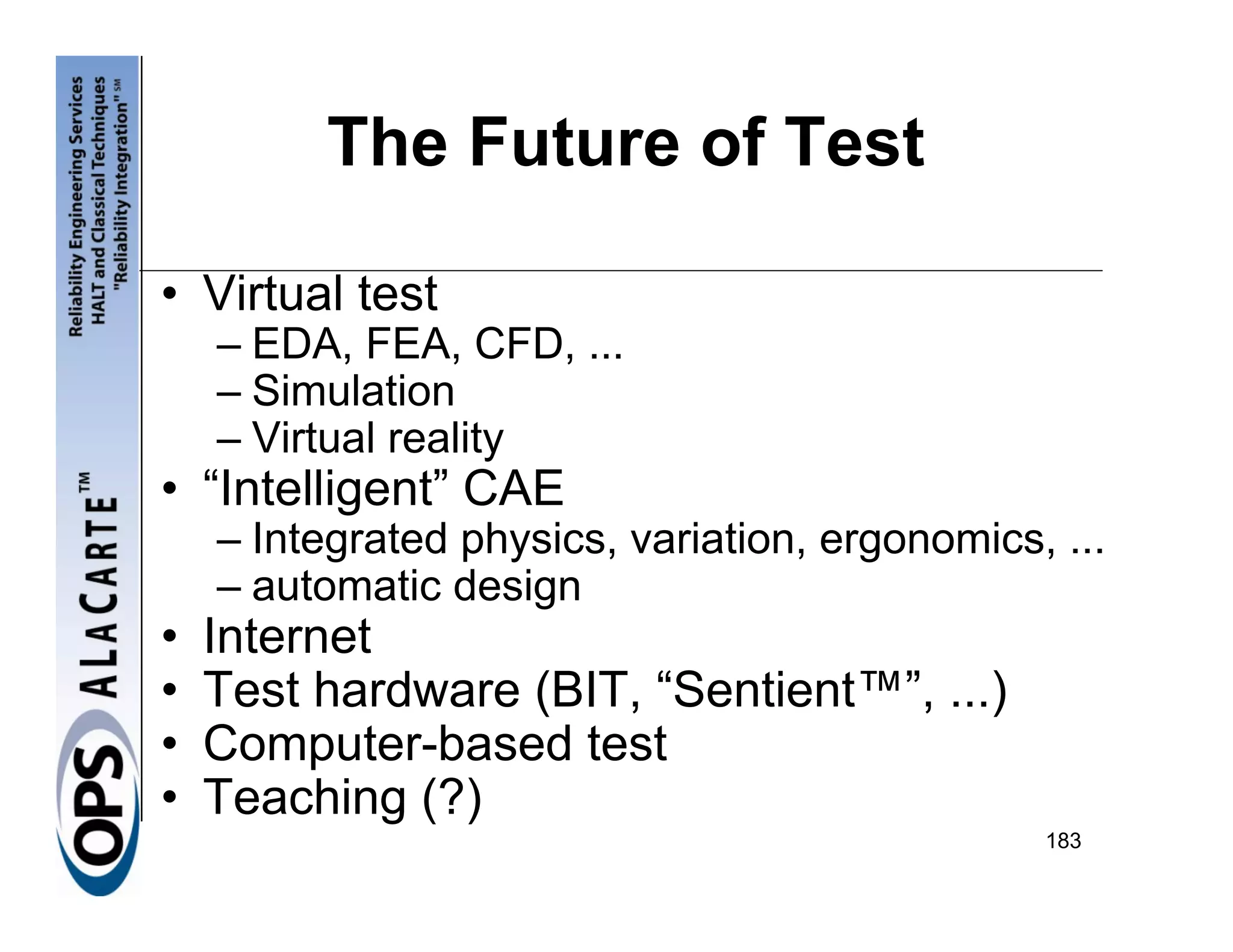 The Future of Test

• Virtual test
    – EDA, FEA, CFD, ...
    – Simulation
    – Virtual reality
• “Intelligent” CAE
    – Integrated physics, variation, ergonomics, ...
    – automatic design
•   Internet
•   Test hardware (BIT, “Sentient™”, ...)
•   Computer-based test
•   Teaching (?)
                                                183
 