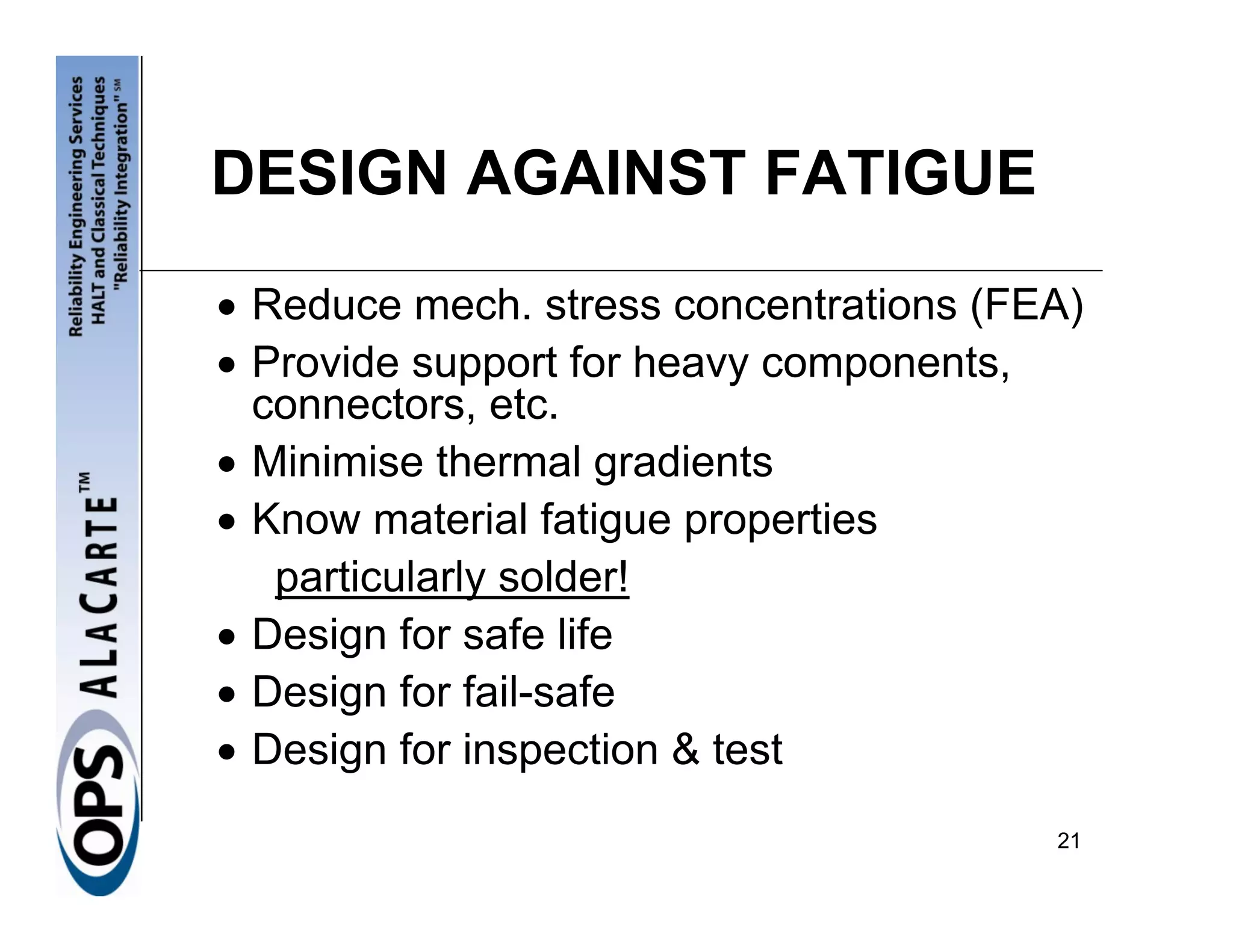 DESIGN AGAINST FATIGUE

• Reduce mech. stress concentrations (FEA)
• Provide support for heavy components,
  connectors, etc.
• Minimise thermal gradients
• Know material fatigue properties
   particularly solder!
• Design for safe life
• Design for fail-safe
• Design for inspection & test
                                        21
 