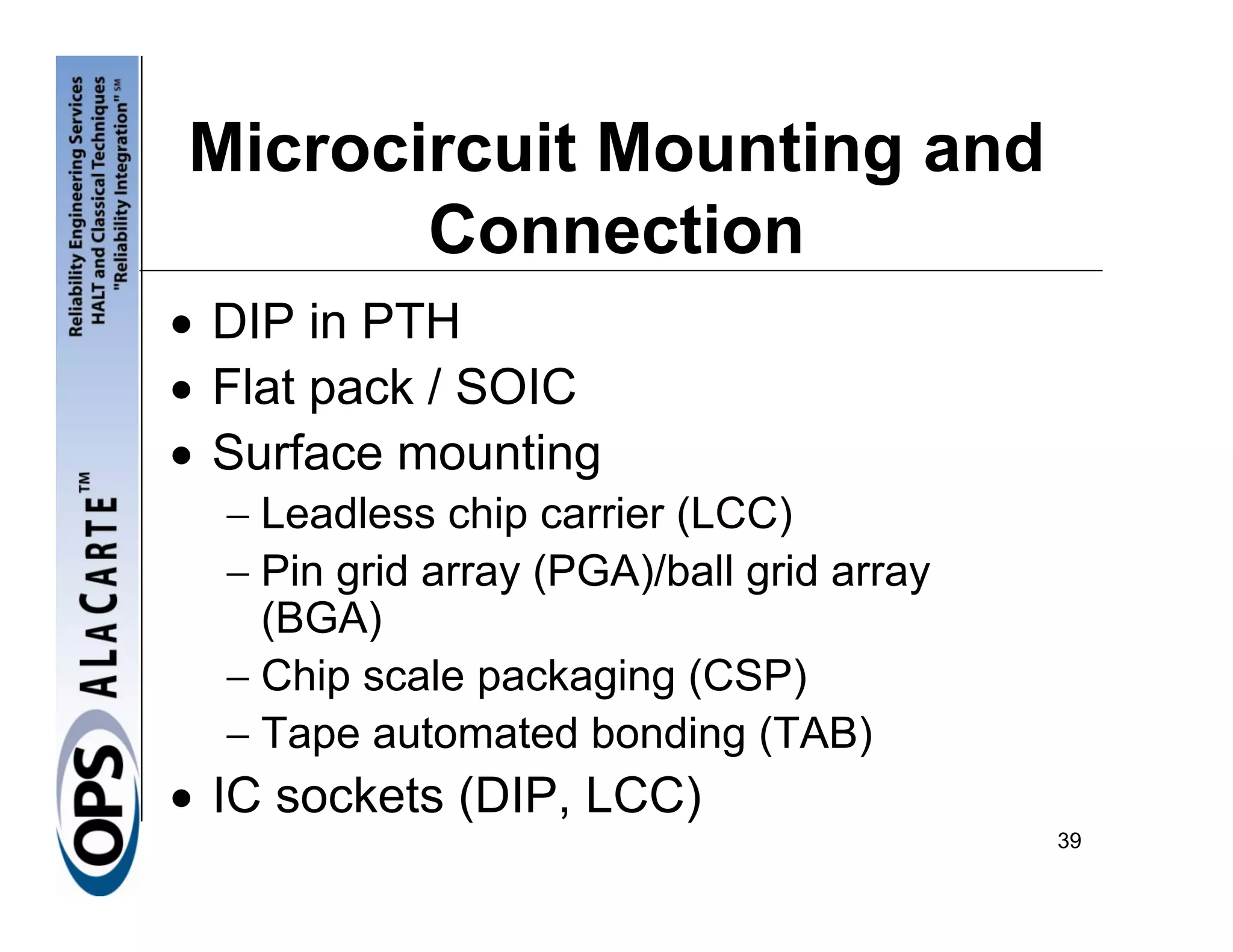 Microcircuit Mounting and
       Connection
• DIP in PTH
• Flat pack / SOIC
• Surface mounting
  − Leadless chip carrier (LCC)
  − Pin grid array (PGA)/ball grid array
    (BGA)
  − Chip scale packaging (CSP)
  − Tape automated bonding (TAB)
• IC sockets (DIP, LCC)
                                           39
 