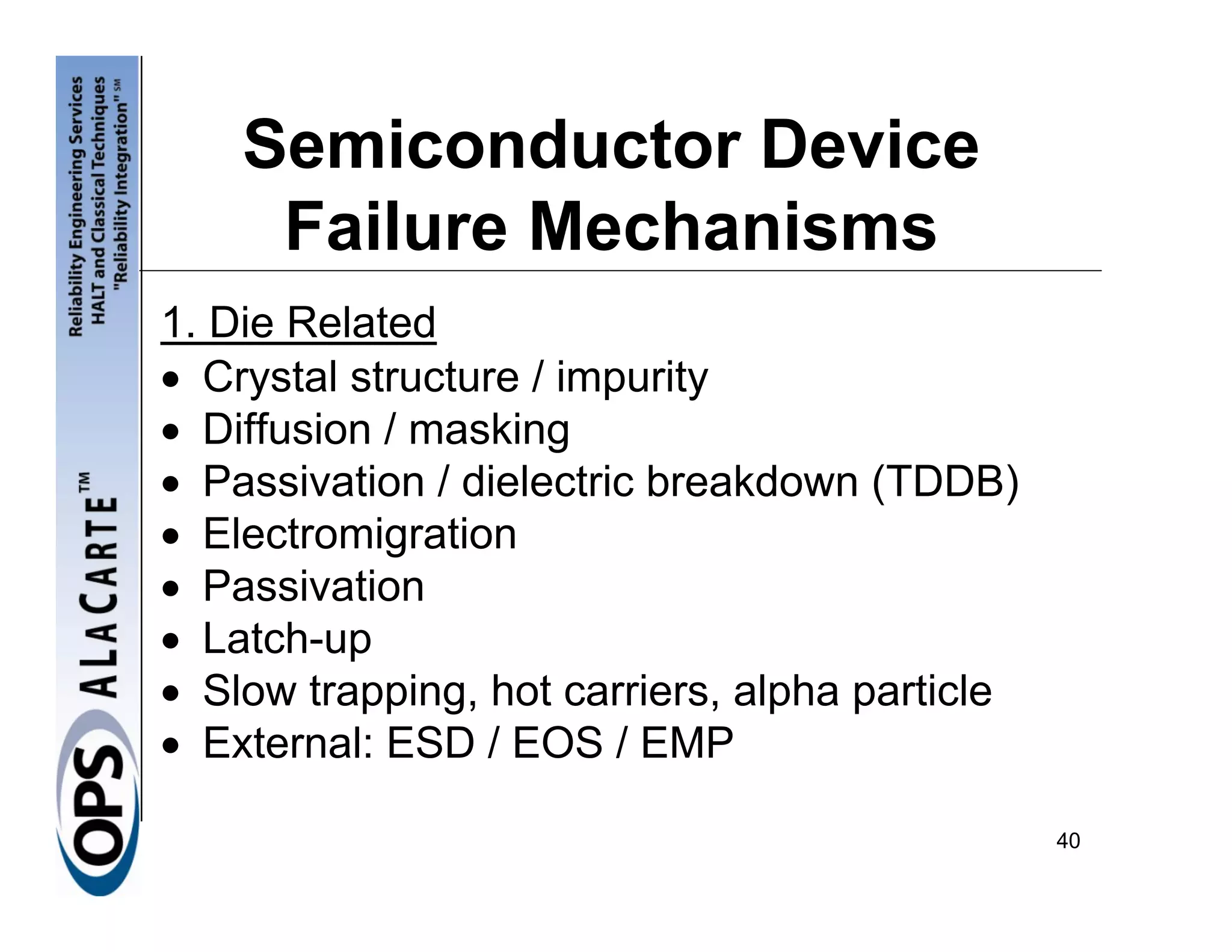 Semiconductor Device
     Failure Mechanisms
1. Die Related
• Crystal structure / impurity
• Diffusion / masking
• Passivation / dielectric breakdown (TDDB)
• Electromigration
• Passivation
• Latch-up
• Slow trapping, hot carriers, alpha particle
• External: ESD / EOS / EMP

                                                40
 