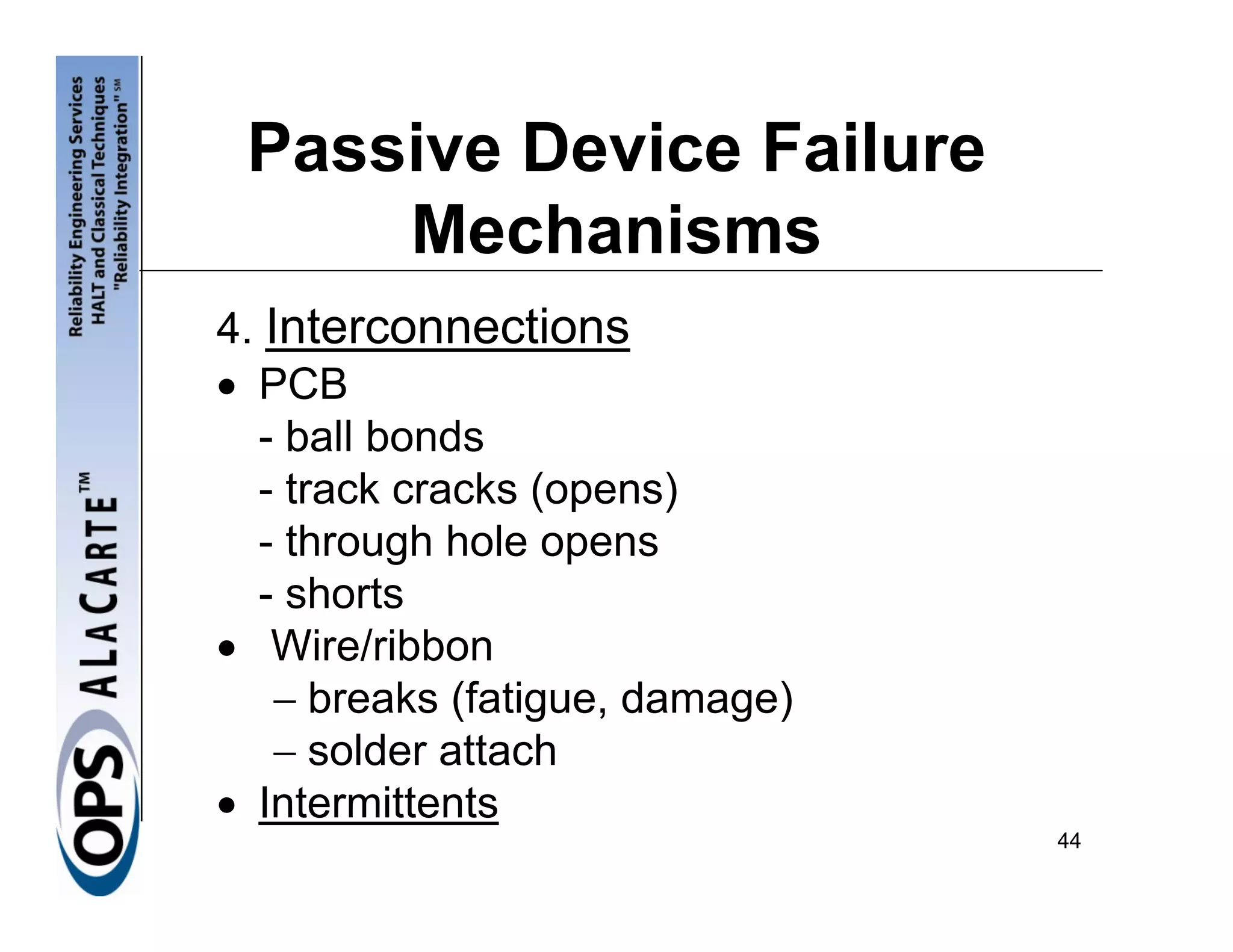 Passive Device Failure
     Mechanisms
4. Interconnections
• PCB
  - ball bonds
  - track cracks (opens)
  - through hole opens
  - shorts
• Wire/ribbon
    − breaks (fatigue, damage)
    − solder attach
• Intermittents
                                 44
 
