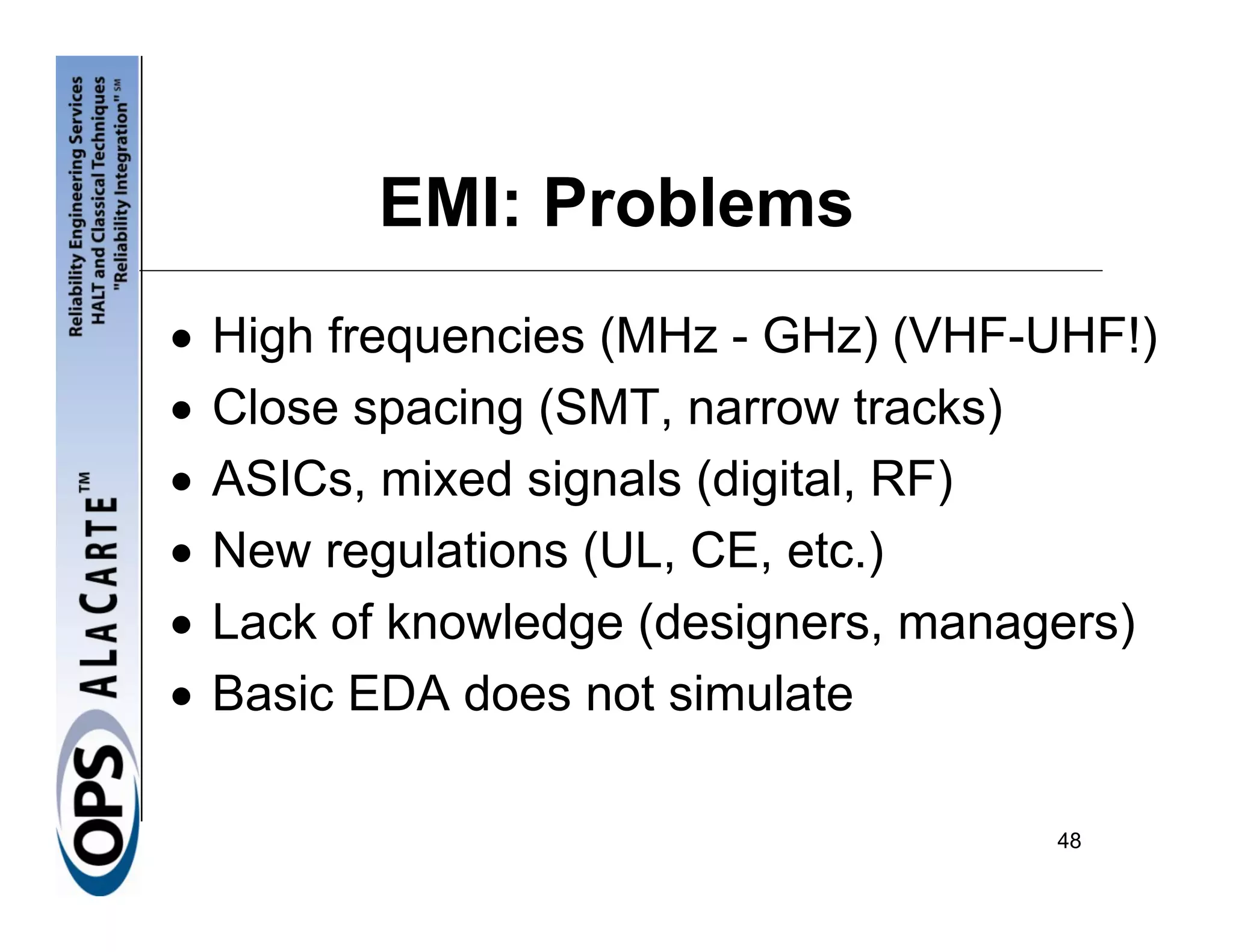 EMI: Problems
•   High frequencies (MHz - GHz) (VHF-UHF!)
•   Close spacing (SMT, narrow tracks)
•   ASICs, mixed signals (digital, RF)
•   New regulations (UL, CE, etc.)
•   Lack of knowledge (designers, managers)
•   Basic EDA does not simulate

                                      48
 