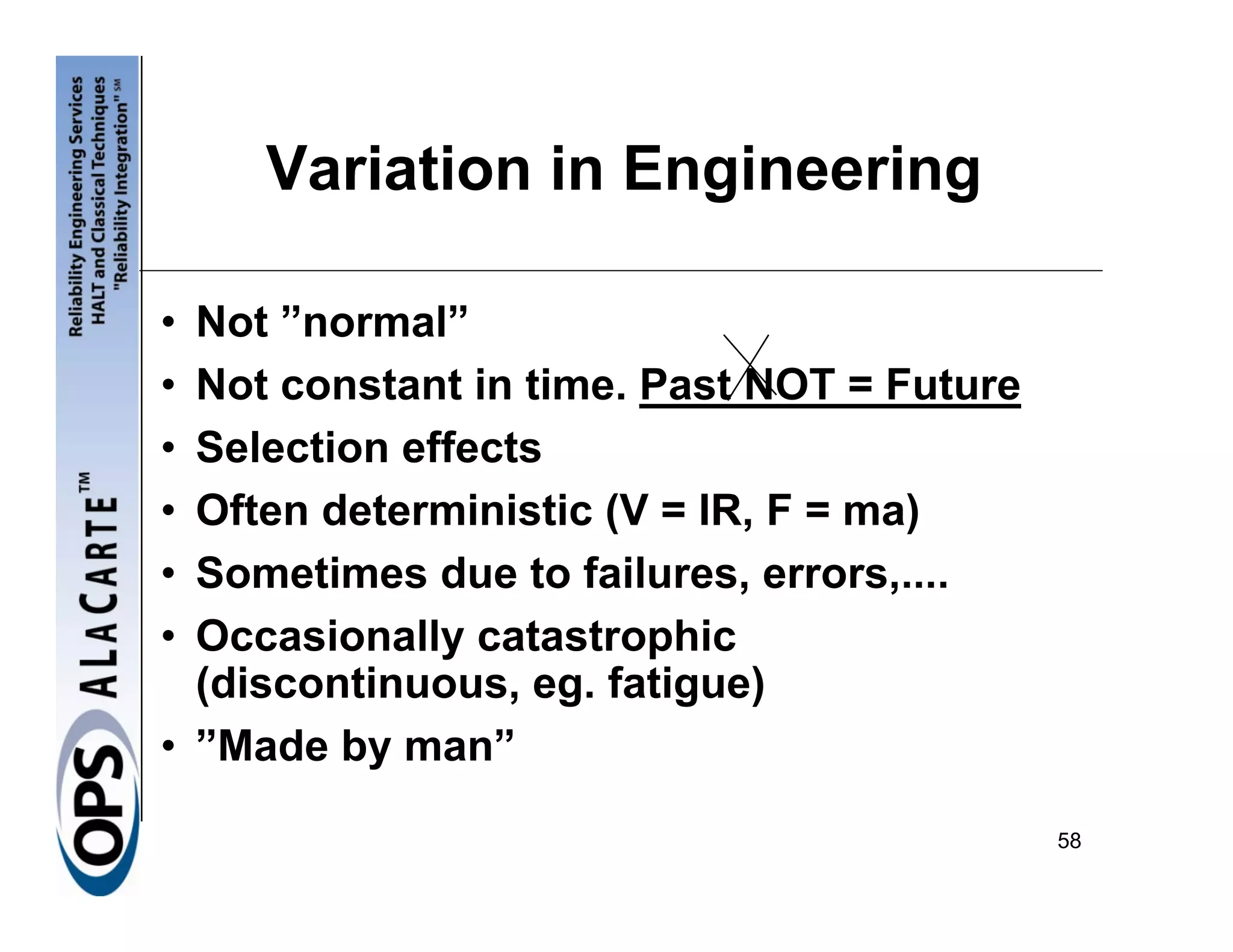 Variation in Engineering

• Not ”normal”
• Not constant in time. Past NOT = Future
• Selection effects
• Often deterministic (V = IR, F = ma)
• Sometimes due to failures, errors,....
• Occasionally catastrophic
  (discontinuous, eg. fatigue)
• ”Made by man”

                                            58
 