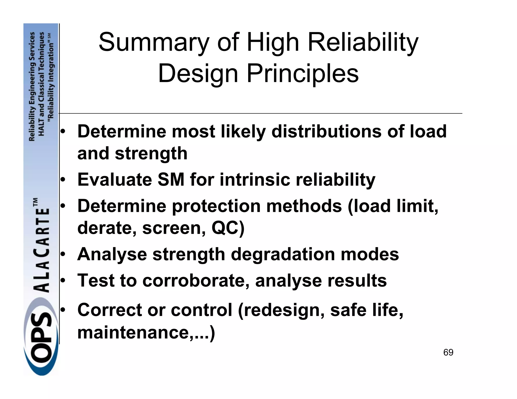 Summary of High Reliability
       Design Principles

• Determine most likely distributions of load
  and strength
• Evaluate SM for intrinsic reliability
• Determine protection methods (load limit,
  derate, screen, QC)
• Analyse strength degradation modes
• Test to corroborate, analyse results
• Correct or control (redesign, safe life,
  maintenance,...)
                                             69
 