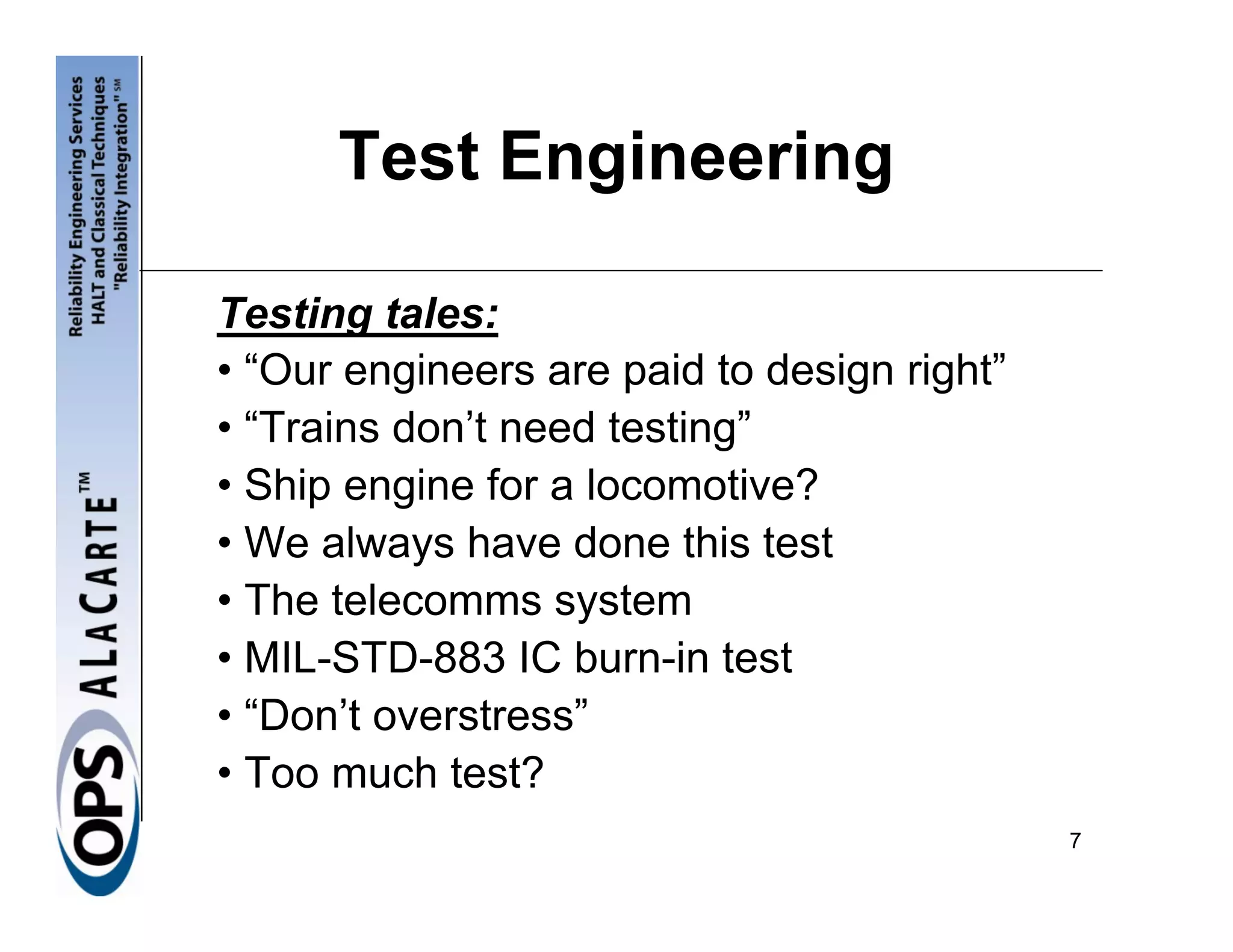 Test Engineering

Testing tales:
• “Our engineers are paid to design right”
• “Trains don’t need testing”
• Ship engine for a locomotive?
• We always have done this test
• The telecomms system
• MIL-STD-883 IC burn-in test
• “Don’t overstress”
• Too much test?
                                             7
 
