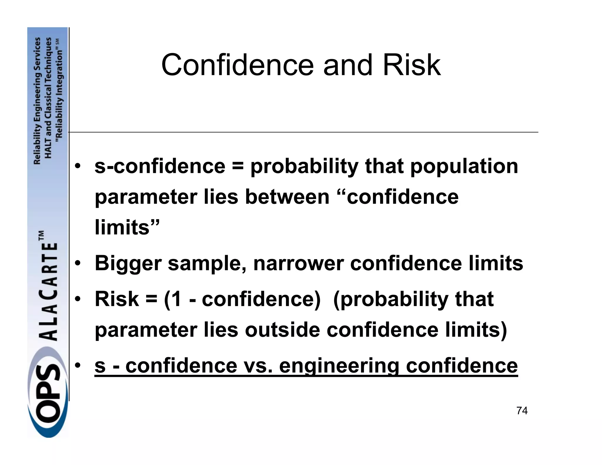 Confidence and Risk


• s-confidence = probability that population
  parameter lies between “confidence
  limits”
• Bigger sample, narrower confidence limits
• Risk = (1 - confidence) (probability that
  parameter lies outside confidence limits)
• s - confidence vs. engineering confidence
                                              74
 