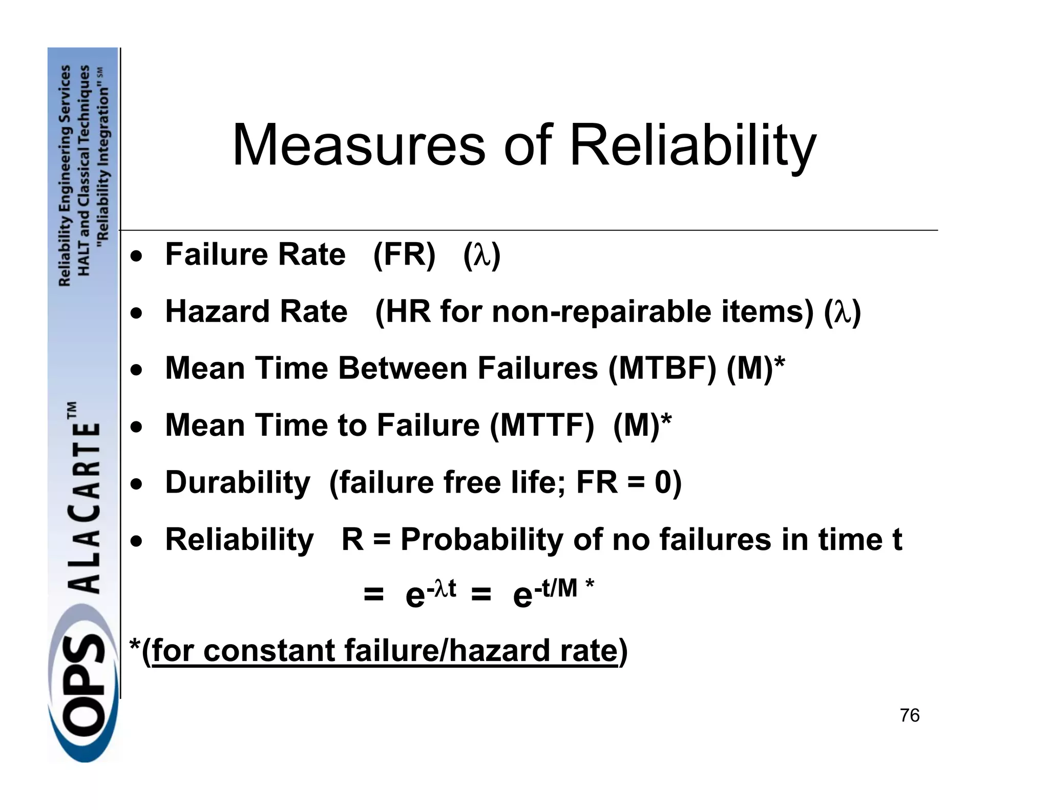 Measures of Reliability
• Failure Rate (FR) (λ)
• Hazard Rate (HR for non-repairable items) (λ)
• Mean Time Between Failures (MTBF) (M)*
• Mean Time to Failure (MTTF) (M)*
• Durability (failure free life; FR = 0)
• Reliability R = Probability of no failures in time t
                = e-λt = e-t/M *
*(for constant failure/hazard rate)
                                                     76
 