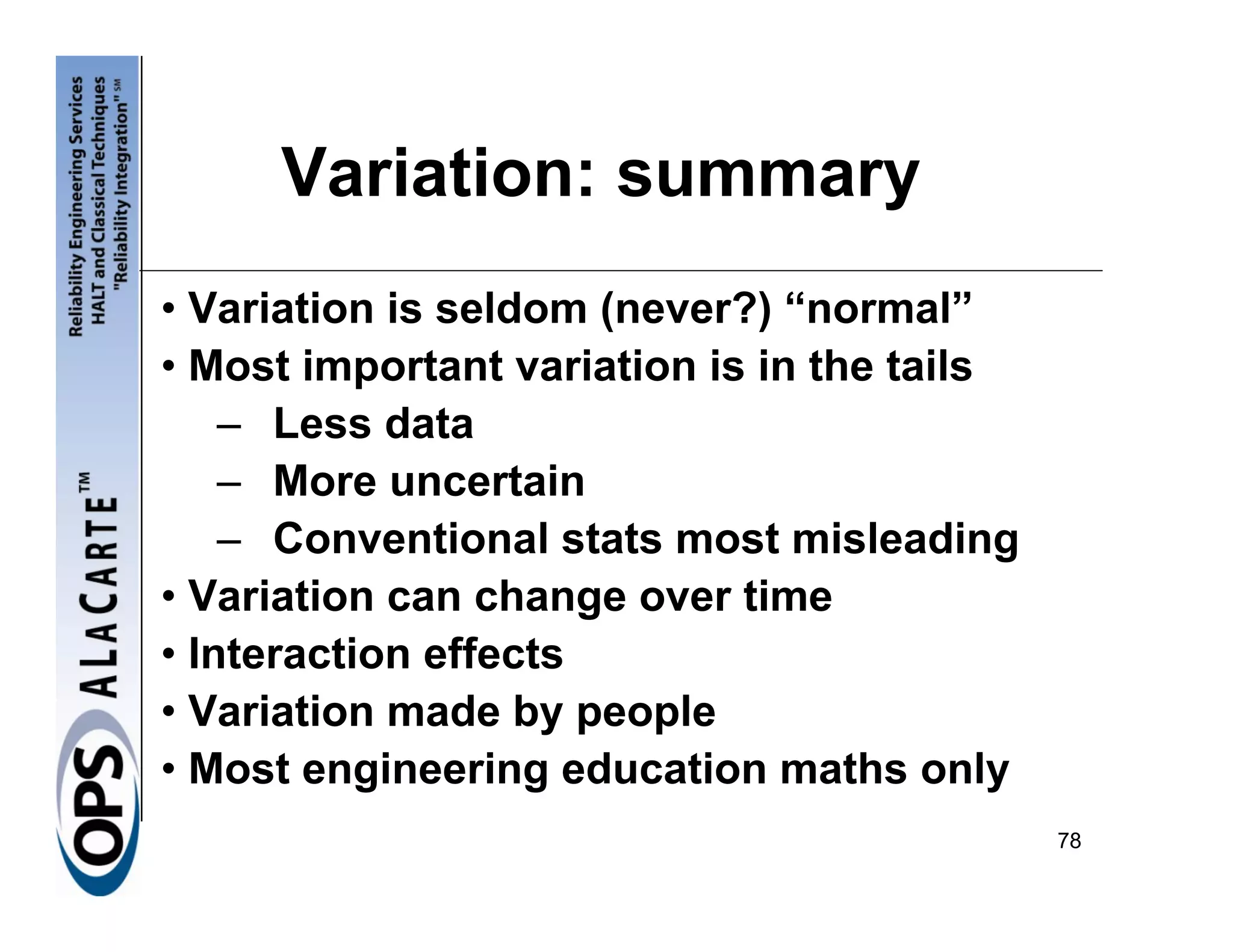 Variation: summary
• Variation is seldom (never?) “normal”
• Most important variation is in the tails
    – Less data
    – More uncertain
    – Conventional stats most misleading
• Variation can change over time
• Interaction effects
• Variation made by people
• Most engineering education maths only
                                             78
 