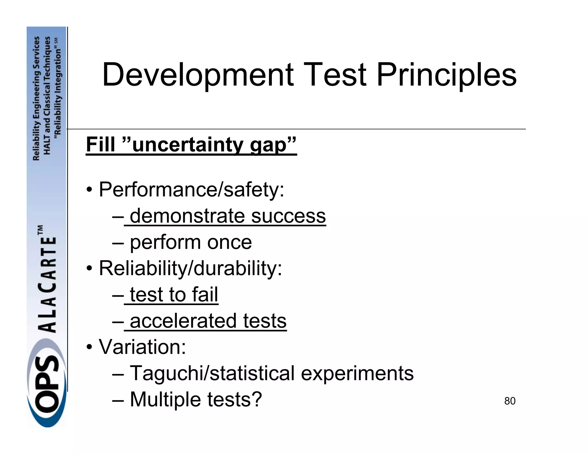 Development Test Principles

Fill ”uncertainty gap”

• Performance/safety:
   – demonstrate success
   – perform once
• Reliability/durability:
   – test to fail
   – accelerated tests
• Variation:
   – Taguchi/statistical experiments
   – Multiple tests?                   80
 