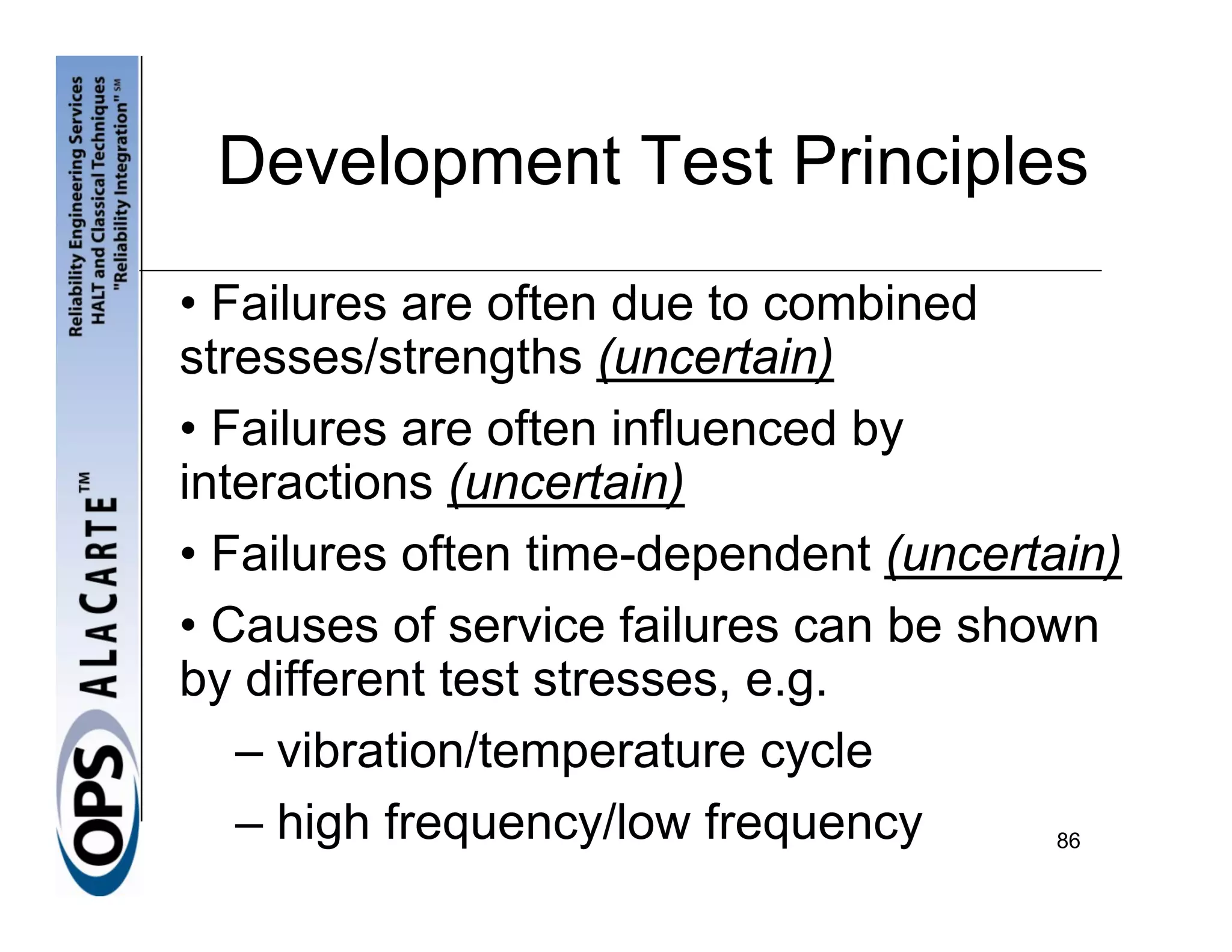 Development Test Principles
• Failures are often due to combined
stresses/strengths (uncertain)
• Failures are often influenced by
interactions (uncertain)
• Failures often time-dependent (uncertain)
• Causes of service failures can be shown
by different test stresses, e.g.
   – vibration/temperature cycle
   – high frequency/low frequency       86
 