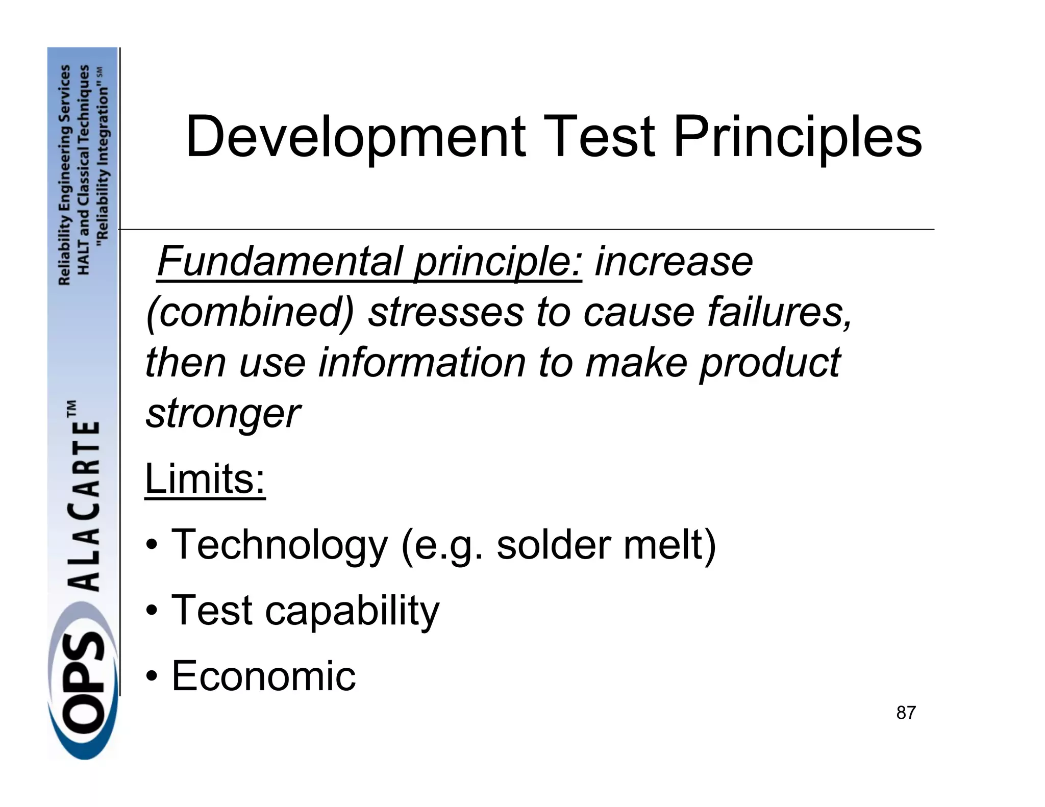 Development Test Principles

 Fundamental principle: increase
(combined) stresses to cause failures,
then use information to make product
stronger
Limits:
• Technology (e.g. solder melt)
• Test capability
• Economic
                                         87
 