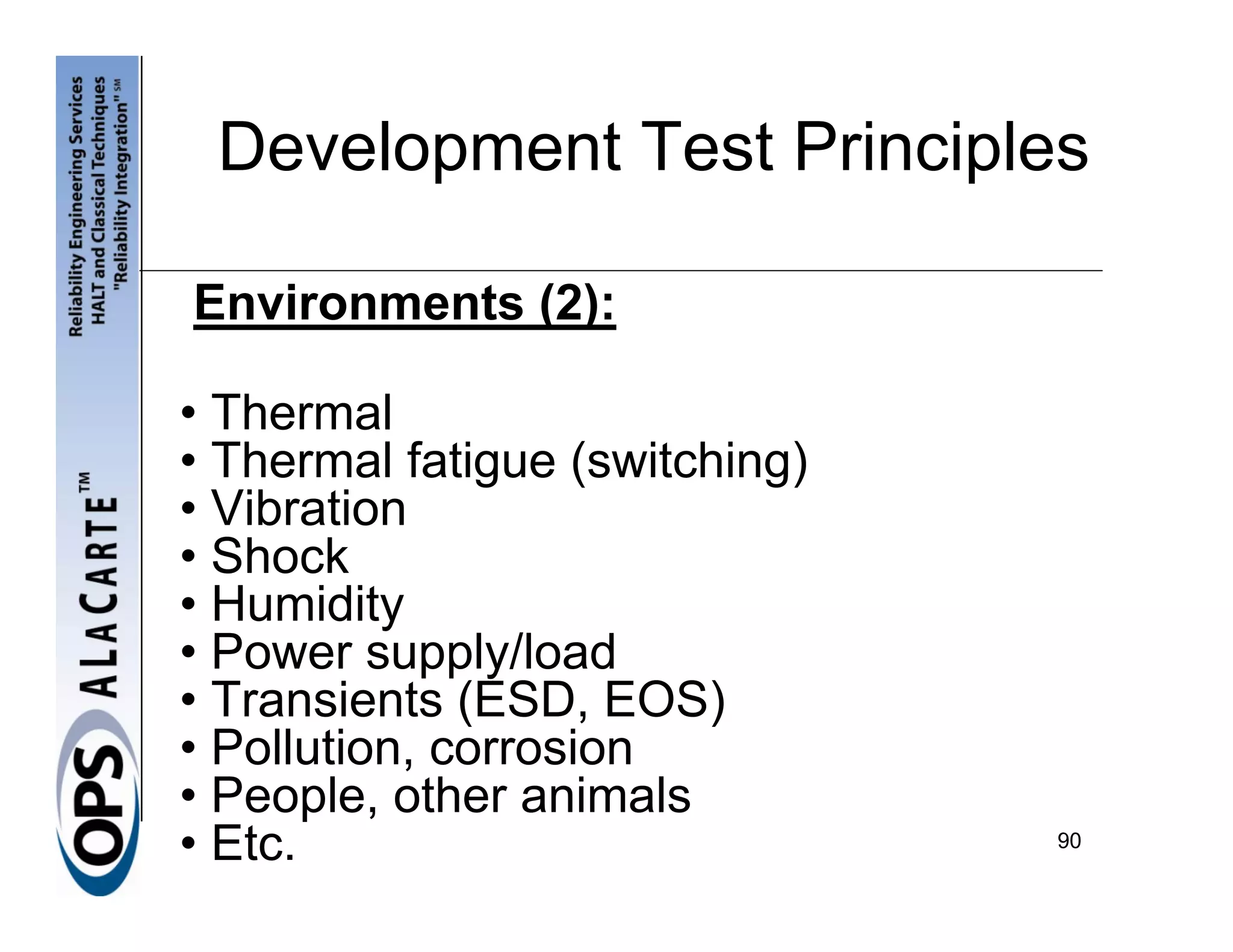 Development Test Principles

Environments (2):

• Thermal
• Thermal fatigue (switching)
• Vibration
• Shock
• Humidity
• Power supply/load
• Transients (ESD, EOS)
• Pollution, corrosion
• People, other animals
• Etc.                          90
 