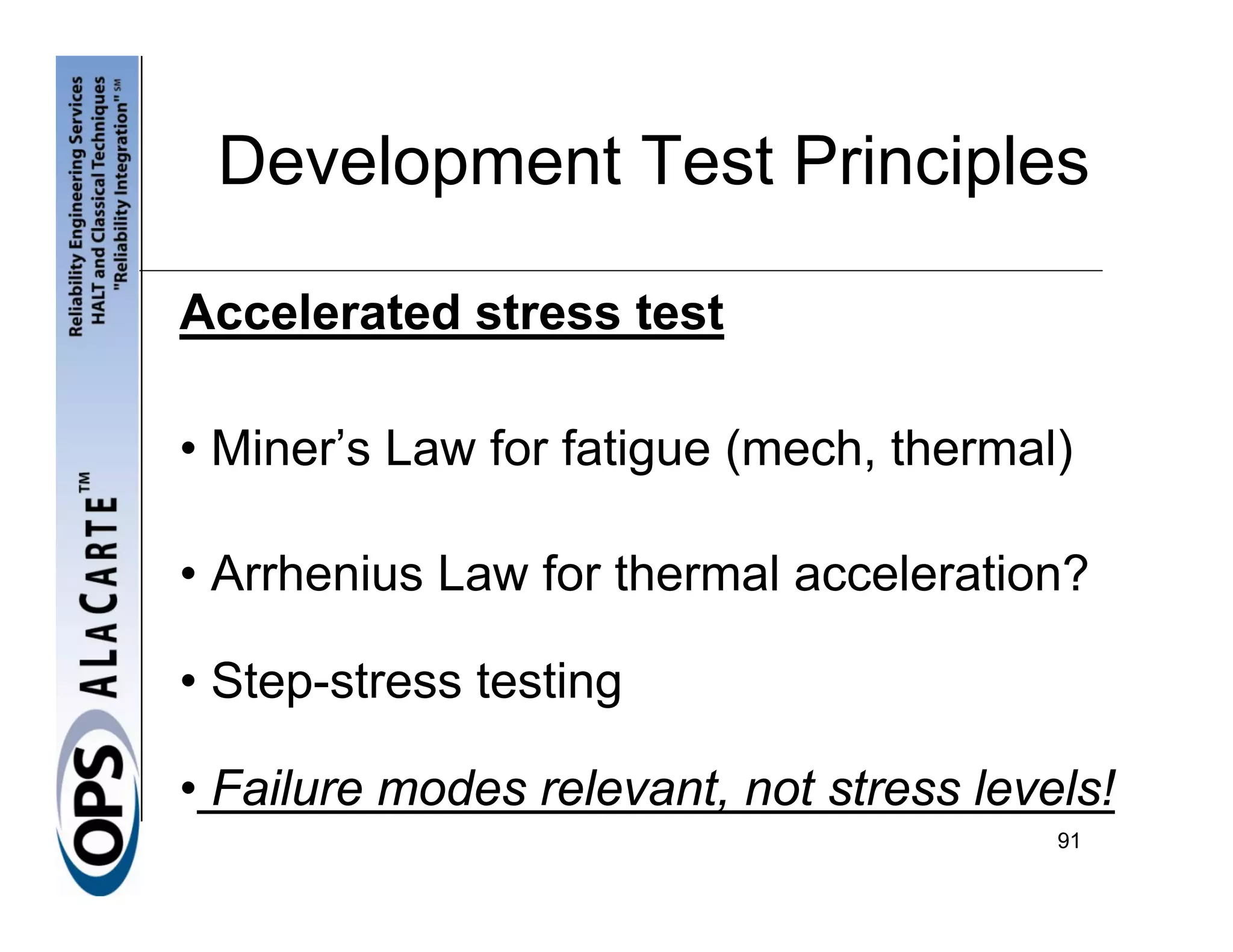 Development Test Principles

Accelerated stress test

• Miner’s Law for fatigue (mech, thermal)

• Arrhenius Law for thermal acceleration?

• Step-stress testing

• Failure modes relevant, not stress levels!
                                         91
 