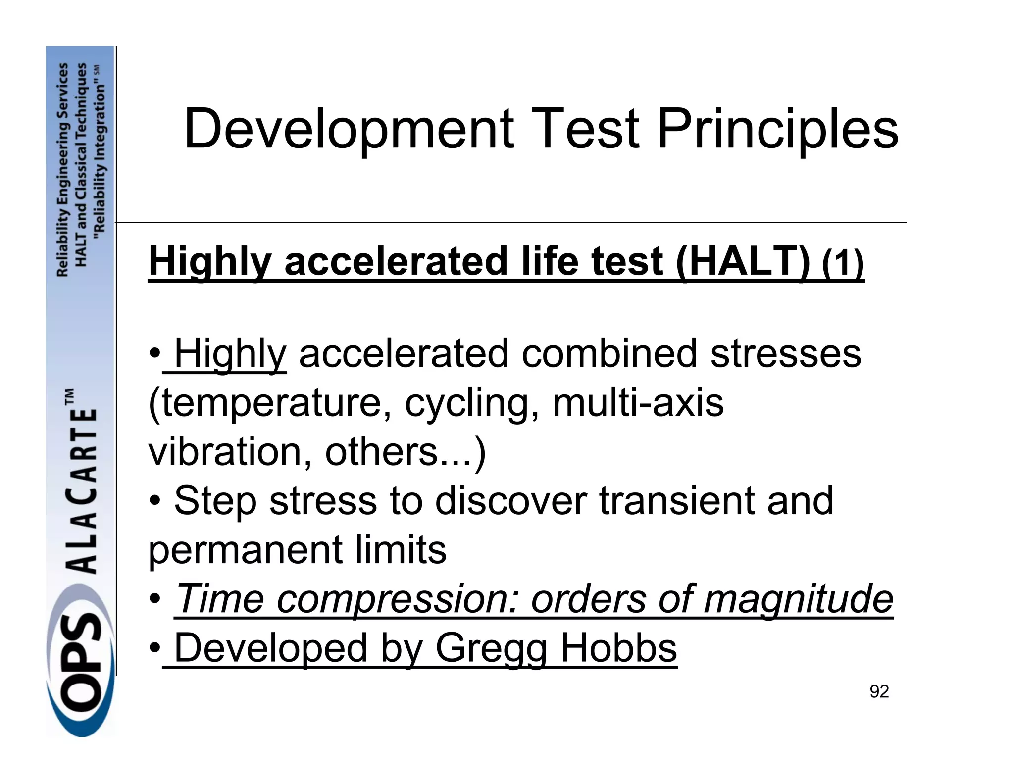 Development Test Principles

Highly accelerated life test (HALT) (1)

• Highly accelerated combined stresses
(temperature, cycling, multi-axis
vibration, others...)
• Step stress to discover transient and
permanent limits
• Time compression: orders of magnitude
• Developed by Gregg Hobbs
                                          92
 