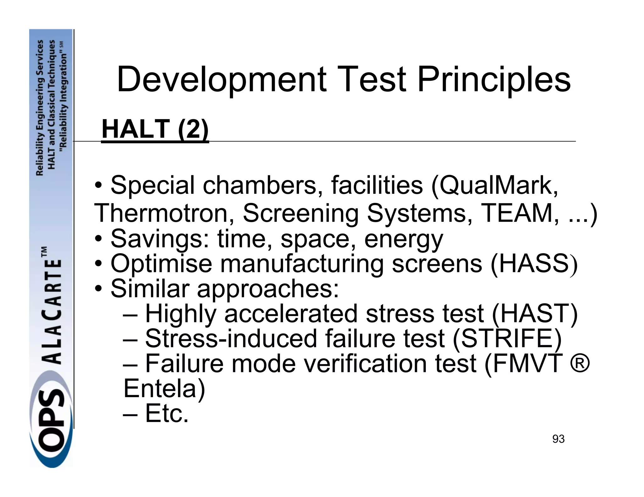 Development Test Principles
HALT (2)

• Special chambers, facilities (QualMark,
Thermotron, Screening Systems, TEAM, ...)
• Savings: time, space, energy
• Optimise manufacturing screens (HASS)
• Similar approaches:
   – Highly accelerated stress test (HAST)
   – Stress-induced failure test (STRIFE)
   – Failure mode verification test (FMVT ®
   Entela)
   – Etc.
                                       93
 