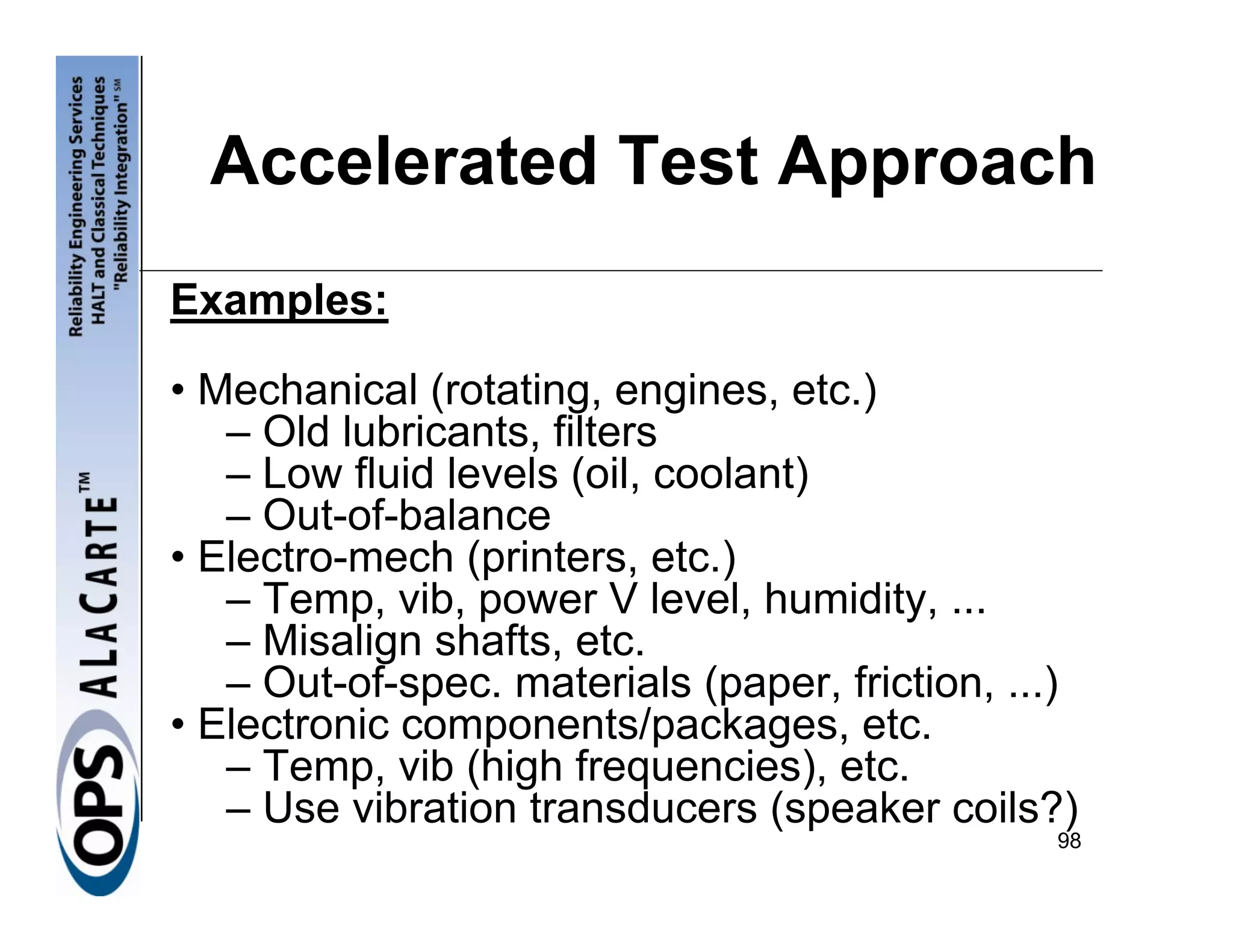 Accelerated Test Approach
Examples:

• Mechanical (rotating, engines, etc.)
   – Old lubricants, filters
   – Low fluid levels (oil, coolant)
   – Out-of-balance
• Electro-mech (printers, etc.)
   – Temp, vib, power V level, humidity, ...
   – Misalign shafts, etc.
   – Out-of-spec. materials (paper, friction, ...)
• Electronic components/packages, etc.
   – Temp, vib (high frequencies), etc.
   – Use vibration transducers (speaker coils?)
                                                98
 