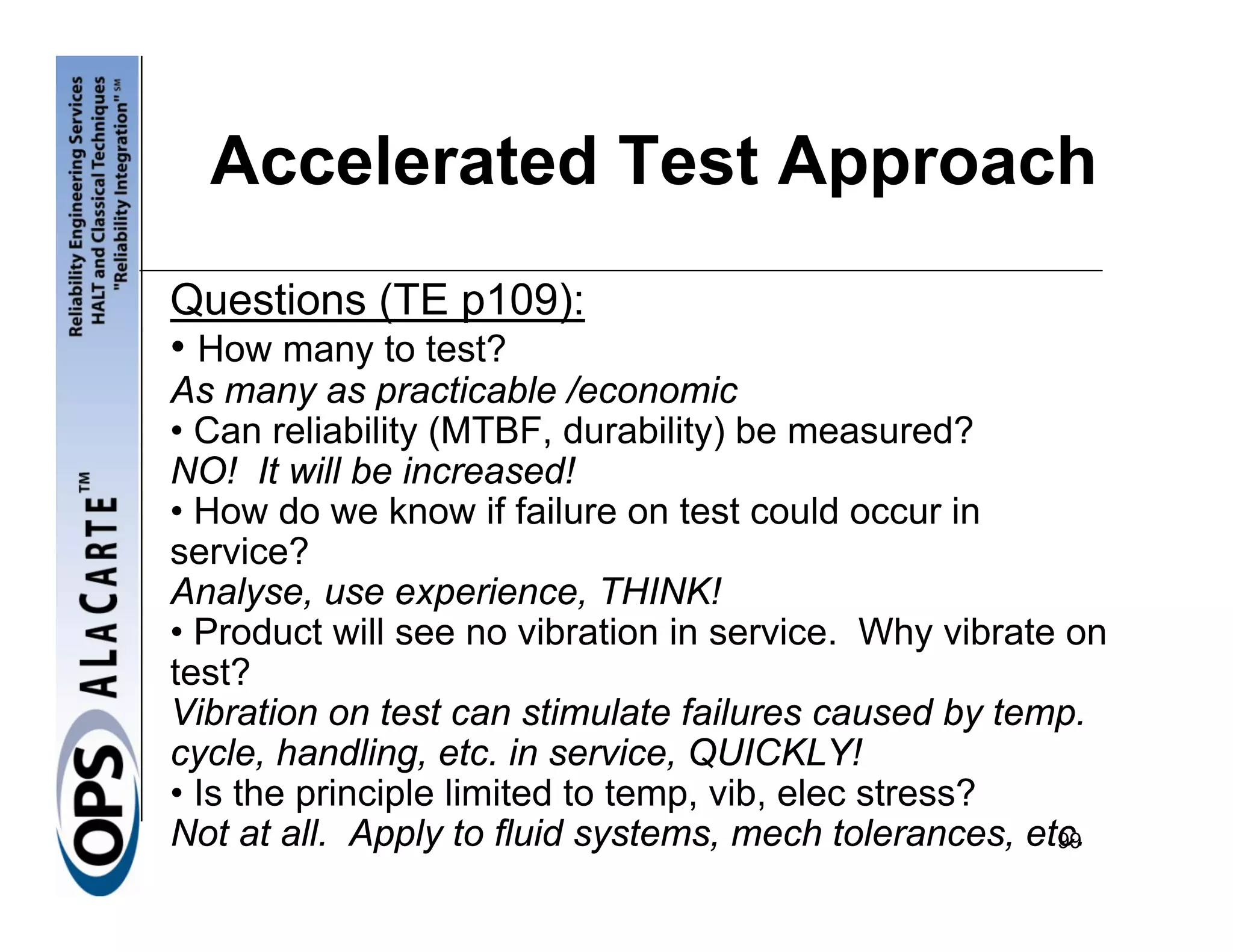 Accelerated Test Approach
Questions (TE p109):
• How many to test?
As many as practicable /economic
• Can reliability (MTBF, durability) be measured?
NO! It will be increased!
• How do we know if failure on test could occur in
service?
Analyse, use experience, THINK!
• Product will see no vibration in service. Why vibrate on
test?
Vibration on test can stimulate failures caused by temp.
cycle, handling, etc. in service, QUICKLY!
• Is the principle limited to temp, vib, elec stress?
Not at all. Apply to fluid systems, mech tolerances, etc.
                                                       99
 