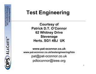 Test Engineering

           Courtesy of
      Patrick D.T. O’Connor
        62 Whitney Drive
            Stevenage
       Herts. SG1 4BJ UK

       www.pat-oconnor.co.uk
www.pat-oconnor.co.uk/testengineering/htm
      pat@pat-oconnor.co.uk
       pdtoconnor@ieee.org
                                            1
 