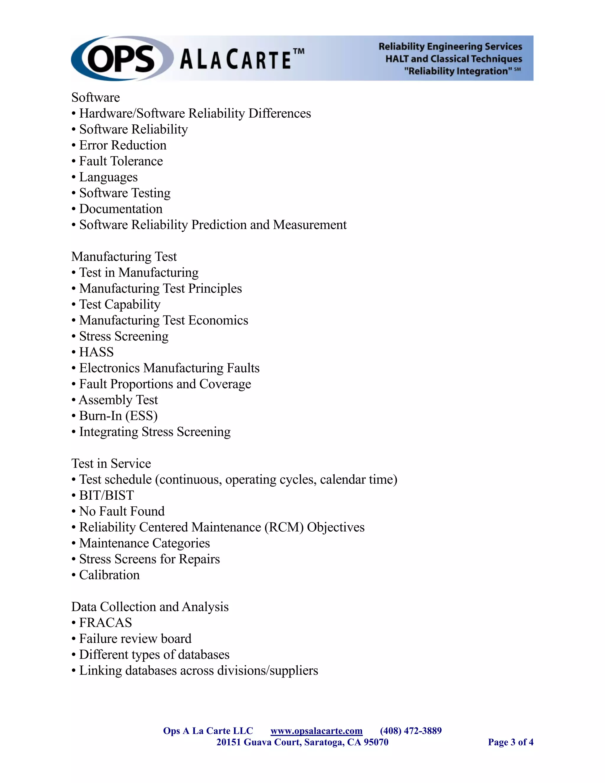 Software
• Hardware/Software Reliability Differences
• Software Reliability
• Error Reduction
• Fault Tolerance
• Languages
• Software Testing
• Documentation
• Software Reliability Prediction and Measurement

Manufacturing Test
• Test in Manufacturing
• Manufacturing Test Principles
• Test Capability
• Manufacturing Test Economics
• Stress Screening
• HASS
• Electronics Manufacturing Faults
• Fault Proportions and Coverage
• Assembly Test
• Burn-In (ESS)
• Integrating Stress Screening

Test in Service
• Test schedule (continuous, operating cycles, calendar time)
• BIT/BIST
• No Fault Found
• Reliability Centered Maintenance (RCM) Objectives
• Maintenance Categories
• Stress Screens for Repairs
• Calibration

Data Collection and Analysis
• FRACAS
• Failure review board
• Different types of databases
• Linking databases across divisions/suppliers



                 Ops A La Carte LLC    www.opsalacarte.com     (408) 472-3889
                            20151 Guava Court, Saratoga, CA 95070               Page 3 of 4
 
