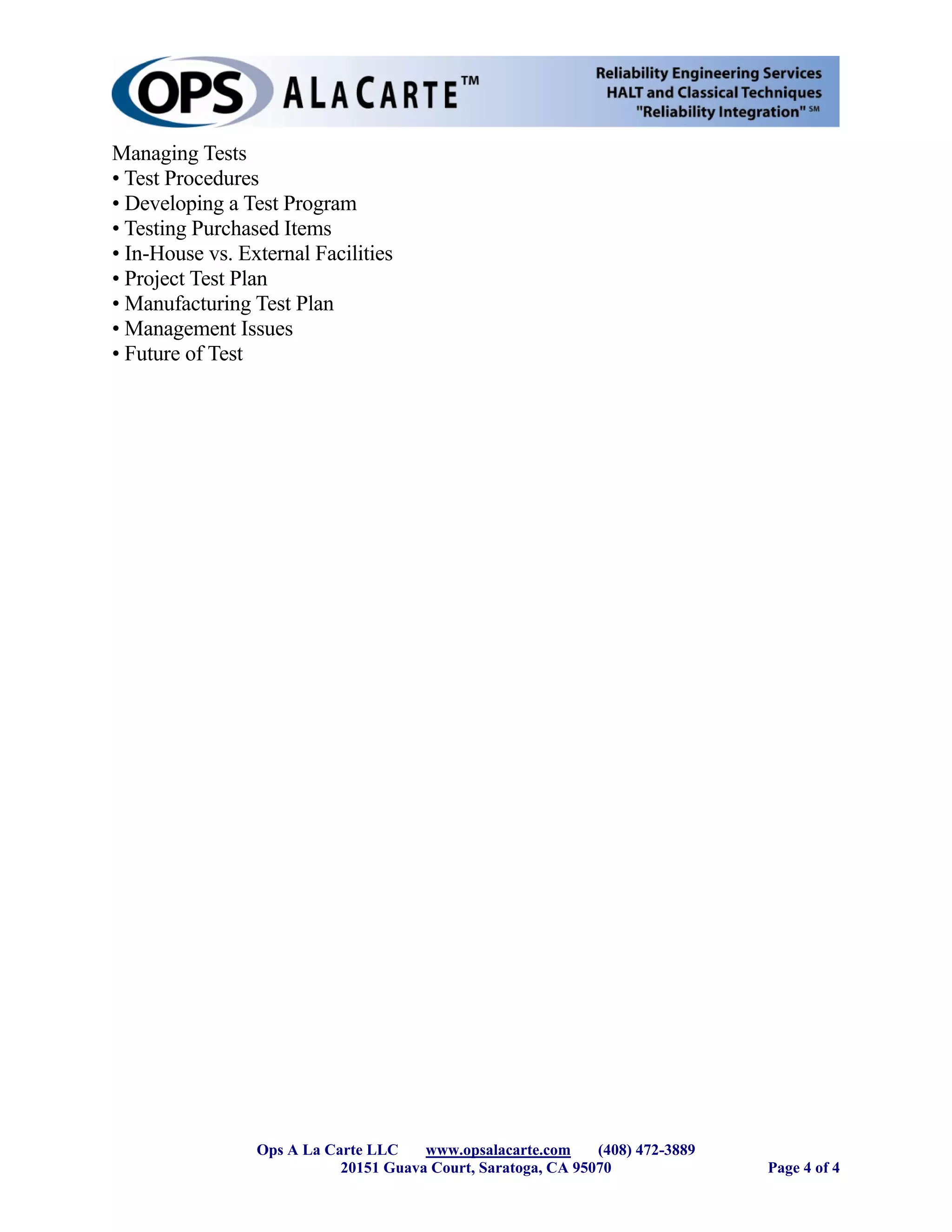 Managing Tests
• Test Procedures
• Developing a Test Program
• Testing Purchased Items
• In-House vs. External Facilities
• Project Test Plan
• Manufacturing Test Plan
• Management Issues
• Future of Test




                 Ops A La Carte LLC    www.opsalacarte.com     (408) 472-3889
                            20151 Guava Court, Saratoga, CA 95070               Page 4 of 4
 