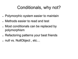 Conditionals, why not?
● Polymorphic system easier to maintain
● Methods easier to read and test
● Most conditionals can be replaced by
polymorphism
● Refactoring patterns your best friends
● null vs. NullObject , etc…
 