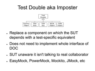 Test Double aka Imposter
● Replace a component on which the SUT
depends with a test-specific equivalent
● Does not need to implement whole interface of
DOC
● SUT unaware it isn't talking to real collaborator
● EasyMock, PowerMock, Mockito, JMock, etc
 