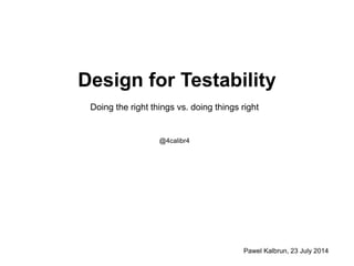 Design for Testability
Doing the right things vs. doing things right
@4calibr4
Pawel Kalbrun, 23 July 2014
 