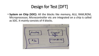 Design for Test [DFT]
• System on Chip (SOC): All the blocks like memory, ALU, RAM,ROM,
Microprocessor, Microcontroller etc are integrated on a chip is called
as SOC. It mainly consists of 4 blocks.
 
