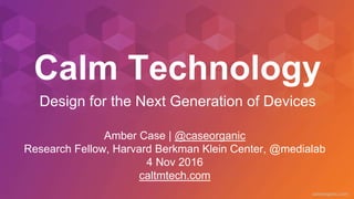 caseorganic.com
Calm Technology
Amber Case | @caseorganic
Research Fellow, Harvard Berkman Klein Center, @medialab
4 Nov 2016
caltmtech.com
Design for the Next Generation of Devices
 