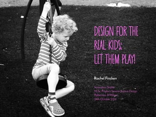 Design for the 
Real Kids: 
let them play! 
Rachel Fincken 
Innovation Studio 
M.Sc. Product-Service-System Design 
Politecnico di Milano 
24th October 2014 
 