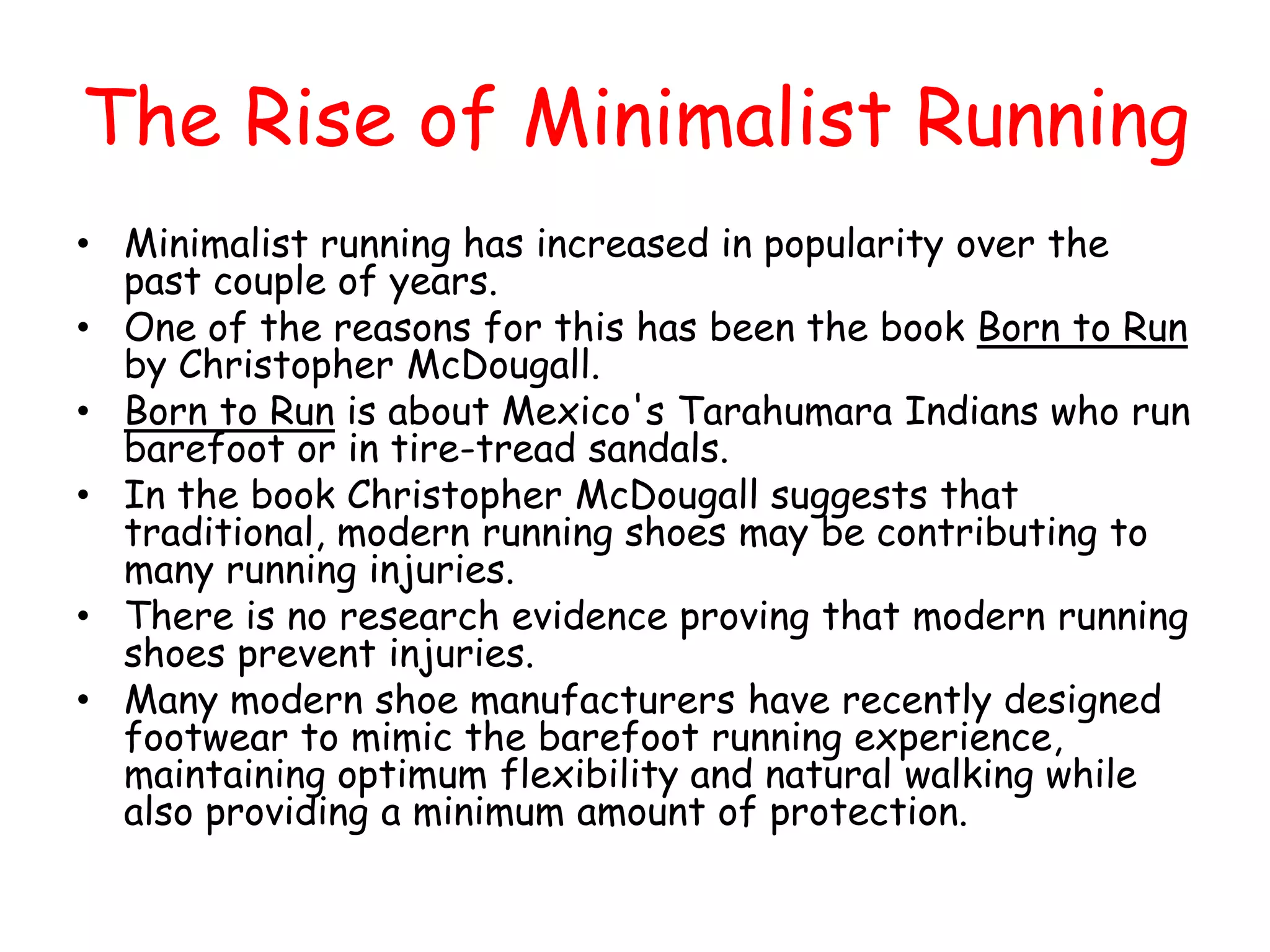The Rise of Minimalist Running
• Minimalist running has increased in popularity over the
  past couple of years.
• One of the reasons for this has been the book Born to Run
  by Christopher McDougall.
• Born to Run is about Mexico's Tarahumara Indians who run
  barefoot or in tire-tread sandals.
• In the book Christopher McDougall suggests that
  traditional, modern running shoes may be contributing to
  many running injuries.
• There is no research evidence proving that modern running
  shoes prevent injuries.
• Many modern shoe manufacturers have recently designed
  footwear to mimic the barefoot running experience,
  maintaining optimum flexibility and natural walking while
  also providing a minimum amount of protection.
 