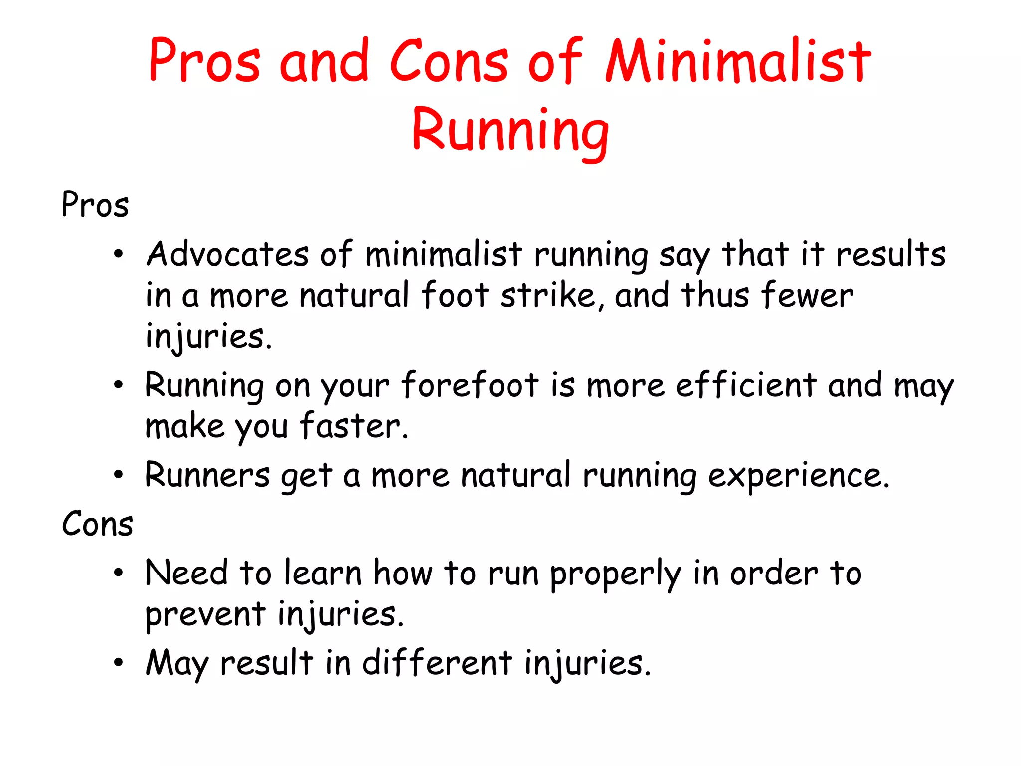 Pros and Cons of Minimalist
               Running
Pros
   • Advocates of minimalist running say that it results
     in a more natural foot strike, and thus fewer
     injuries.
   • Running on your forefoot is more efficient and may
     make you faster.
   • Runners get a more natural running experience.
Cons
   • Need to learn how to run properly in order to
     prevent injuries.
   • May result in different injuries.
 