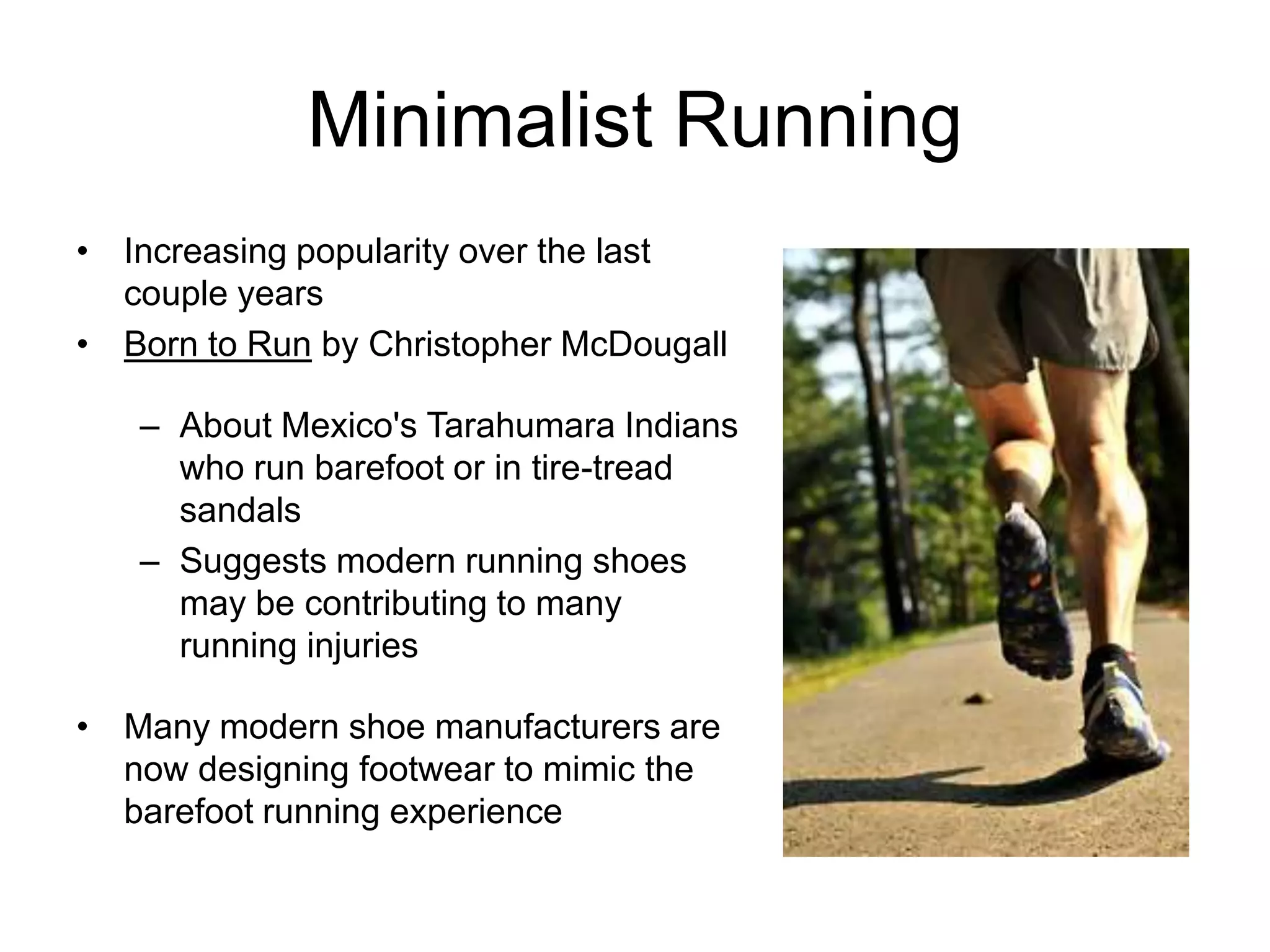 Minimalist Running
• Increasing popularity over the last
  couple years
• Born to Run by Christopher McDougall

   – About Mexico's Tarahumara Indians
     who run barefoot or in tire-tread
     sandals
   – Suggests modern running shoes
     may be contributing to many
     running injuries

• Many modern shoe manufacturers are
  now designing footwear to mimic the
  barefoot running experience
 