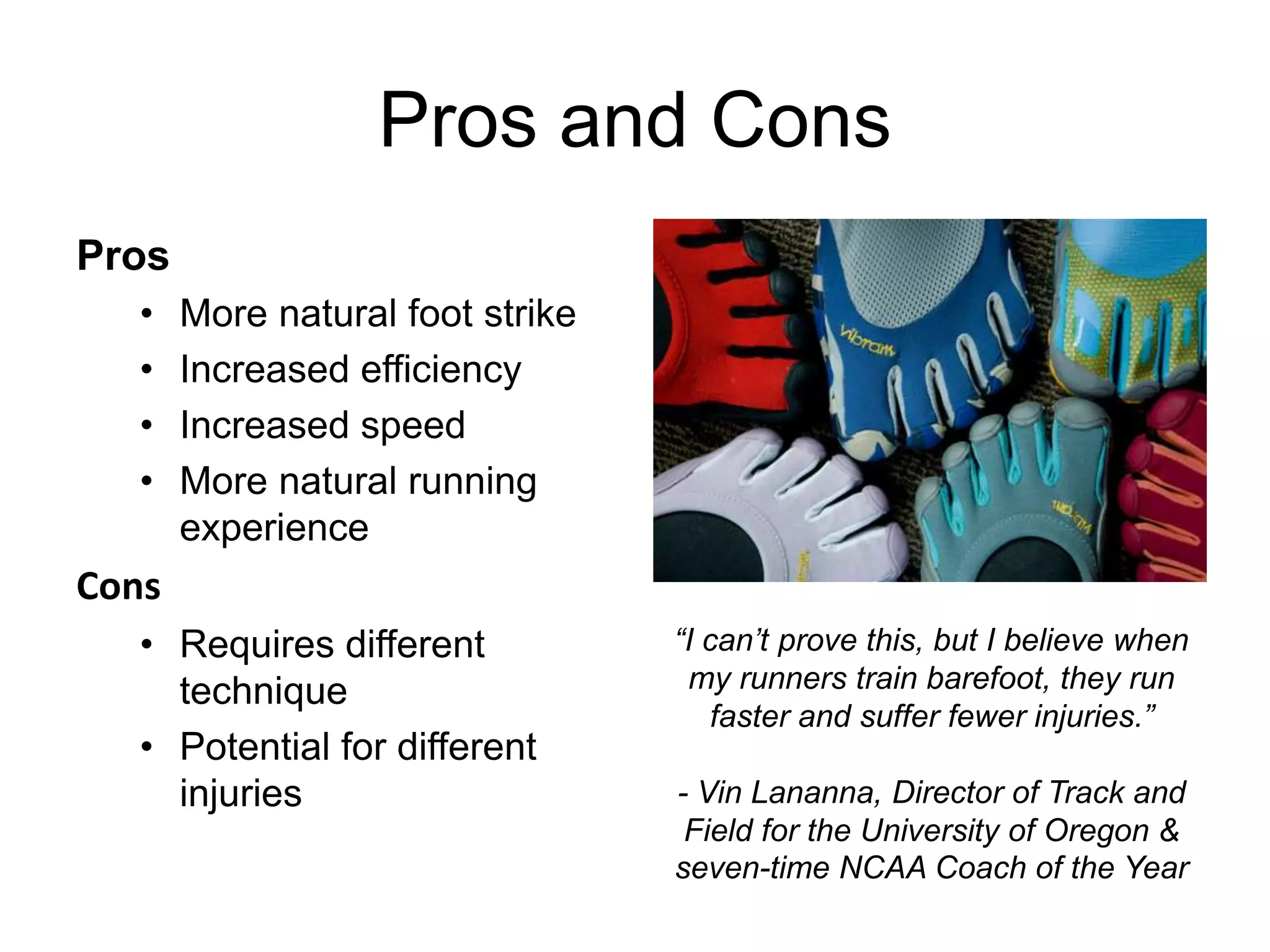 Pros and Cons
Pros
  •    More natural foot strike
  •    Increased efficiency
  •    Increased speed
  •    More natural running
       experience
Cons
  • Requires different            “I can’t prove this, but I believe when
    technique                      my runners train barefoot, they run
                                     faster and suffer fewer injuries.”
  • Potential for different
    injuries                      - Vin Lananna, Director of Track and
                                   Field for the University of Oregon &
                                  seven-time NCAA Coach of the Year
 