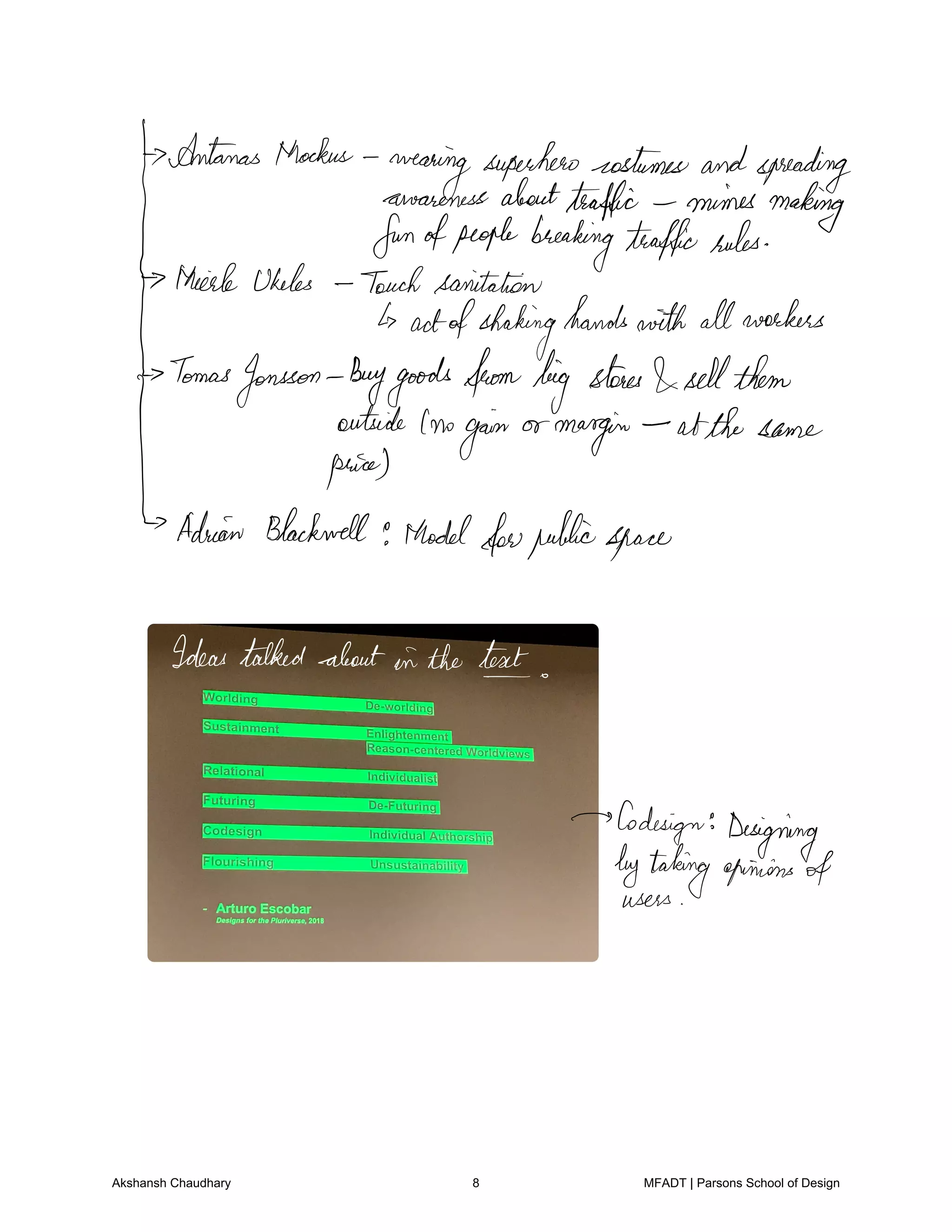 Antanas thockus
wearing
superherocostumesandspreading
awarenessaboutttaffic mimes making
funofpeoplebreakingtrafficrules
thiele Ukeles Touchsanitation
actofshaking
handswith allworkers
Tomas
Jonsson Buygoodsfrombig
stores
sellthem
outside Inogain or
margin atthe same
price
Adrian Blackwell e thodel
forpublicspace
Ideastalkedaboutin the tent
Co
design Designing
bytakingopinions of
users
Akshansh Chaudhary 8 MFADT | Parsons School of Design
 