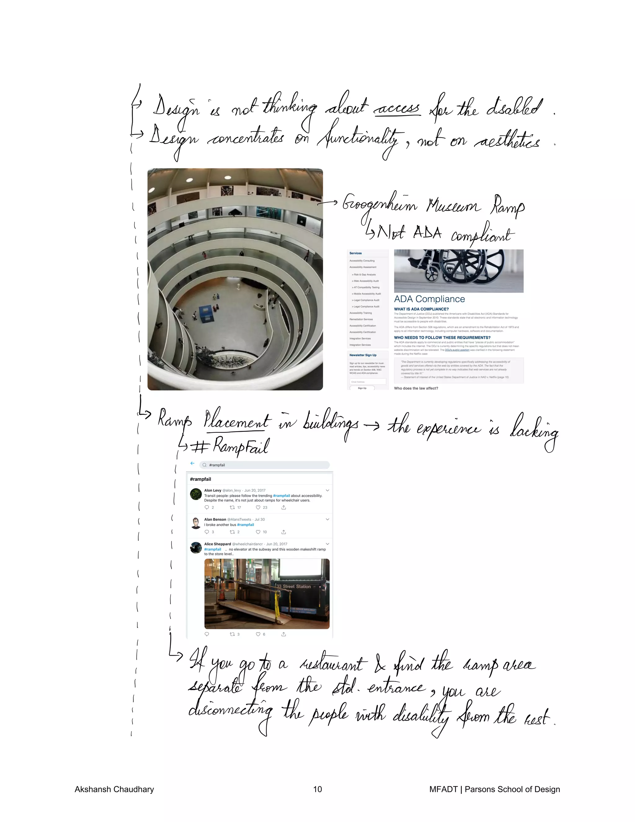 Design is notthinkingaboutaccessforthedisabled
design
concentrates on functionality not on aesthetics
I
Googenheim MuseumRamp
i Not ADA compliant
i
l
I
i
t
Ramp Placement in buildings theexperience is backing
its Rampfail
I I
I
I
I
i
Ifyougoto a restaurant I findtheramparea
i separatefrom the stat entrance
you
are
i disconnectingthepeoplewithdisabilityfromtherest
Akshansh Chaudhary 10 MFADT | Parsons School of Design
 