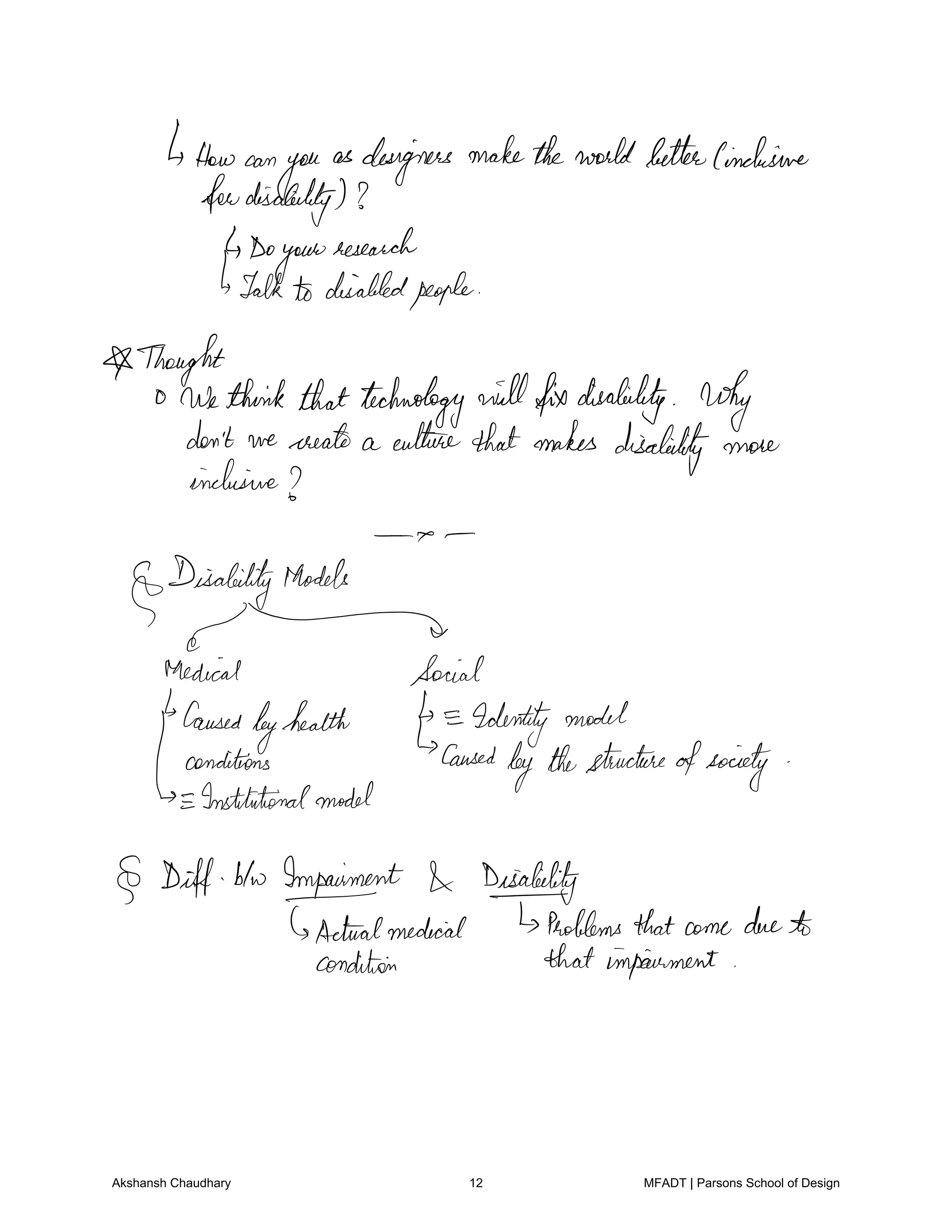 4Howcan
you
as designers maketheworldbetterCinclusive
fewdisability
Do
your
research
Talkto disabledpeople
owthie
thinkthattechnology willfixdisability why
don't we create a culturethatmakes
disability more
inclusive
DisabilityModels
g
Medical Social
Caused
byhealth Identitymodel
Laynditions Caused
bythestructureofsociety
Institutionalmodel
Diff btw Impaiment Disability
Actualmedical Foldersthatcomedueto
condition that impairment
Akshansh Chaudhary 12 MFADT | Parsons School of Design
 