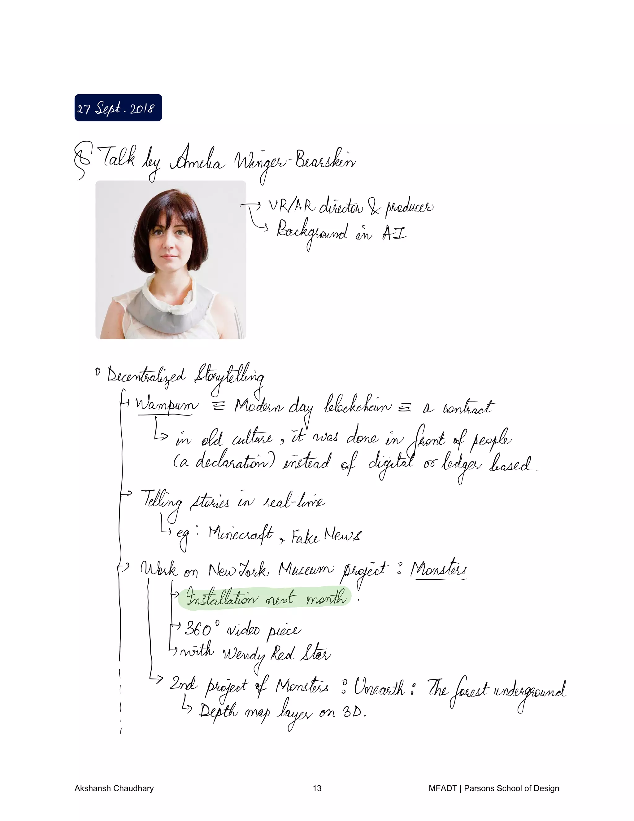 27Sept2018
TalkbyAmelia
Winger
Bearskin
VNAAdirector producer
Background in AI
Decentralized Storytelling
4Wampum Modern
day
blockchain a contract
T n oldculture it was done infrontofpeople
Cadeclarationsinstead
of digital orlodgerleased
Tellingstories in realtime
Eg Minecraft fakeNews
Workon NewYork Museum
project
Monsters
Installationnextmonth
360 videopiece
with
WendyRedStar
2nd
pqjefamofapmonsnf.sn.earth
Theforestunderground
I
Akshansh Chaudhary 13 MFADT | Parsons School of Design
 